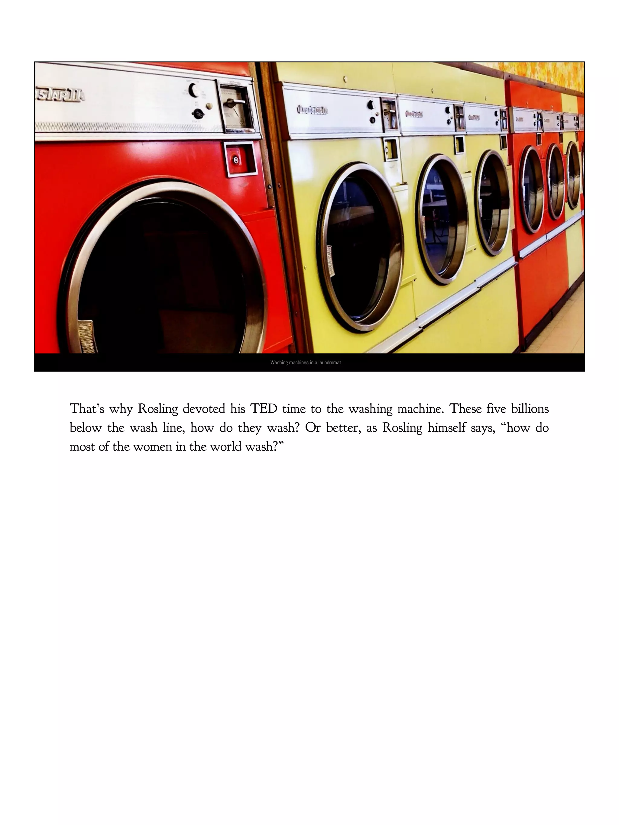 Washing machines in a laundromat
That’s why Rosling devoted his TED time to the washing machine. These five billions
below the wash line, how do they wash? Or better, as Rosling himself says, “how do
most of the women in the world wash?”
 