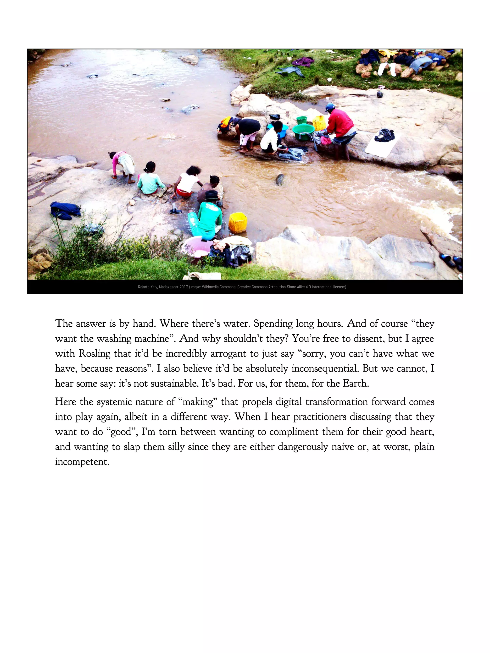 Rakoto Kely, Madagascar 2017 (Image: Wikimedia Commons, Creative Commons Attribution-Share Alike 4.0 International license)
The answer is by hand. Where there’s water. Spending long hours. And of course “they
want the washing machine”. And why shouldn’t they? You’re free to dissent, but I agree
with Rosling that it’d be incredibly arrogant to just say “sorry, you can’t have what we
have, because reasons”. I also believe it’d be absolutely inconsequential. But we cannot, I
hear some say: it’s not sustainable. It’s bad. For us, for them, for the Earth.
Here the systemic nature of “making” that propels digital transformation forward comes
into play again, albeit in a different way. When I hear practitioners discussing that they
want to do “good”, I’m torn between wanting to compliment them for their good heart,
and wanting to slap them silly since they are either dangerously naive or, at worst, plain
incompetent.
 