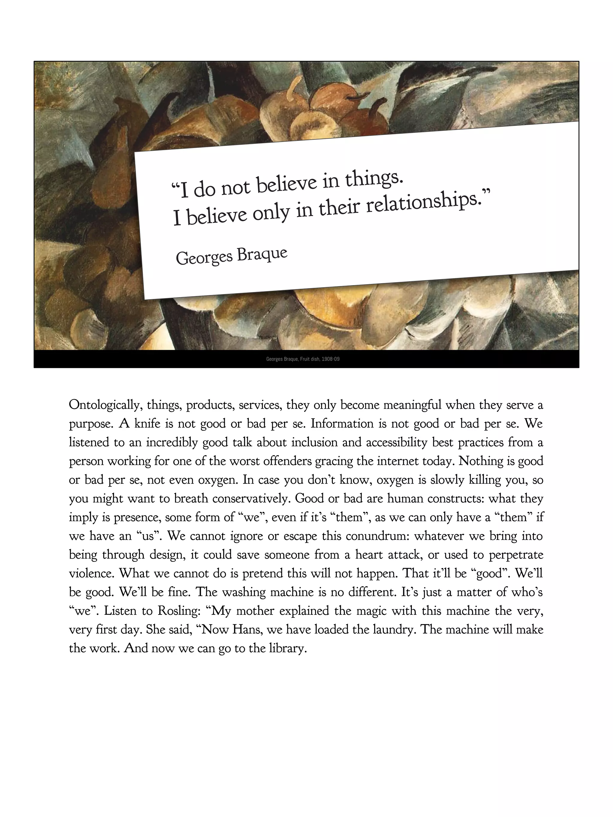 “I do not believe in things.
I believe only in their relationships.”
Georges Braque
Georges Braque, Fruit dish, 1908-09
Ontologically, things, products, services, they only become meaningful when they serve a
purpose. A knife is not good or bad per se. Information is not good or bad per se. We
listened to an incredibly good talk about inclusion and accessibility best practices from a
person working for one of the worst offenders gracing the internet today. Nothing is good
or bad per se, not even oxygen. In case you don’t know, oxygen is slowly killing you, so
you might want to breath conservatively. Good or bad are human constructs: what they
imply is presence, some form of “we”, even if it’s “them”, as we can only have a “them” if
we have an “us”. We cannot ignore or escape this conundrum: whatever we bring into
being through design, it could save someone from a heart attack, or used to perpetrate
violence. What we cannot do is pretend this will not happen. That it’ll be “good”. We’ll
be good. We’ll be fine. The washing machine is no different. It’s just a matter of who’s
“we”. Listen to Rosling: “My mother explained the magic with this machine the very,
very first day. She said, “Now Hans, we have loaded the laundry. The machine will make
the work. And now we can go to the library.
 