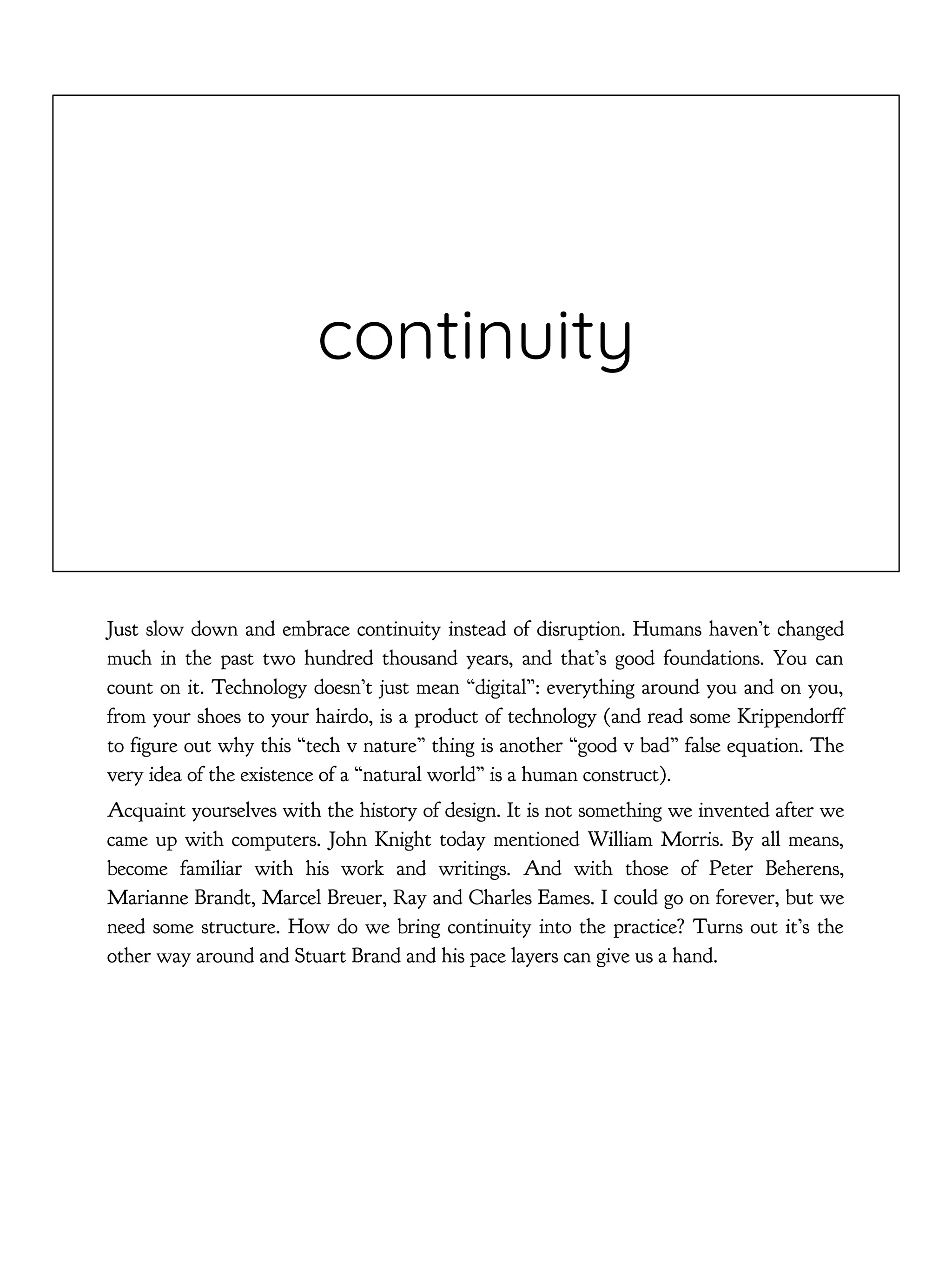 continuity
Just slow down and embrace continuity instead of disruption. Humans haven’t changed
much in the past two hundred thousand years, and that’s good foundations. You can
count on it. Technology doesn’t just mean “digital”: everything around you and on you,
from your shoes to your hairdo, is a product of technology (and read some Krippendorff
to figure out why this “tech v nature” thing is another “good v bad” false equation. The
very idea of the existence of a “natural world” is a human construct).
Acquaint yourselves with the history of design. It is not something we invented after we
came up with computers. John Knight today mentioned William Morris. By all means,
become familiar with his work and writings. And with those of Peter Beherens,
Marianne Brandt, Marcel Breuer, Ray and Charles Eames. I could go on forever, but we
need some structure. How do we bring continuity into the practice? Turns out it’s the
other way around and Stuart Brand and his pace layers can give us a hand.
 