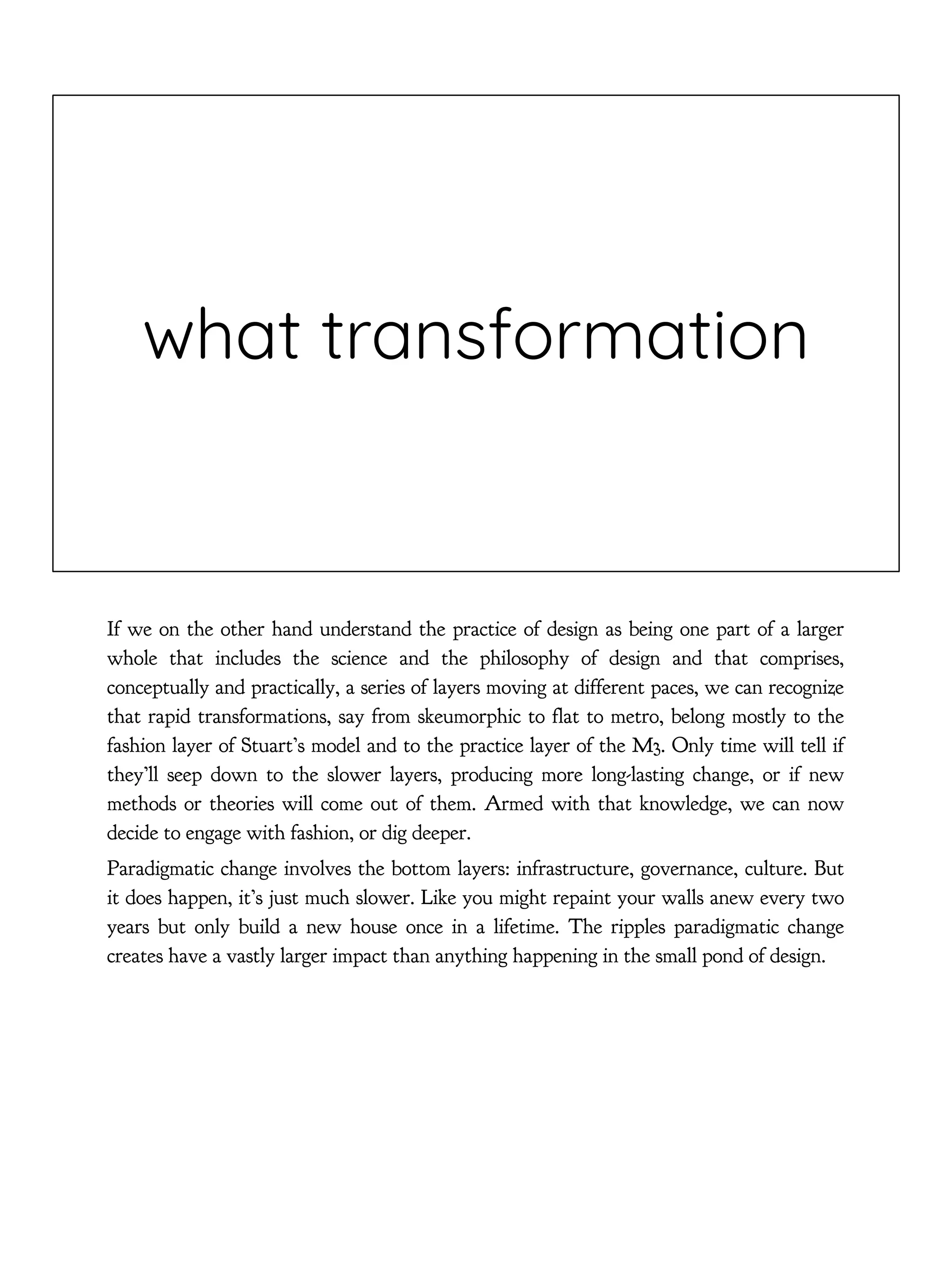 what transformation
If we on the other hand understand the practice of design as being one part of a larger
whole that includes the science and the philosophy of design and that comprises,
conceptually and practically, a series of layers moving at different paces, we can recognize
that rapid transformations, say from skeumorphic to flat to metro, belong mostly to the
fashion layer of Stuart’s model and to the practice layer of the M3. Only time will tell if
they’ll seep down to the slower layers, producing more long-lasting change, or if new
methods or theories will come out of them. Armed with that knowledge, we can now
decide to engage with fashion, or dig deeper.
Paradigmatic change involves the bottom layers: infrastructure, governance, culture. But
it does happen, it’s just much slower. Like you might repaint your walls anew every two
years but only build a new house once in a lifetime. The ripples paradigmatic change
creates have a vastly larger impact than anything happening in the small pond of design.
 