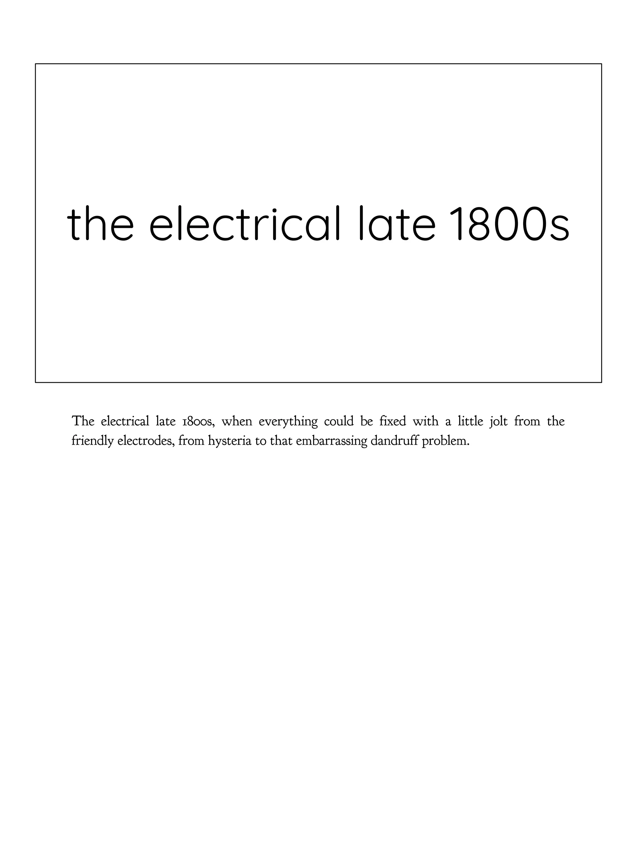 the electrical late 1800s
The electrical late 1800s, when everything could be fixed with a little jolt from the
friendly electrodes, from hysteria to that embarrassing dandruff problem.
 