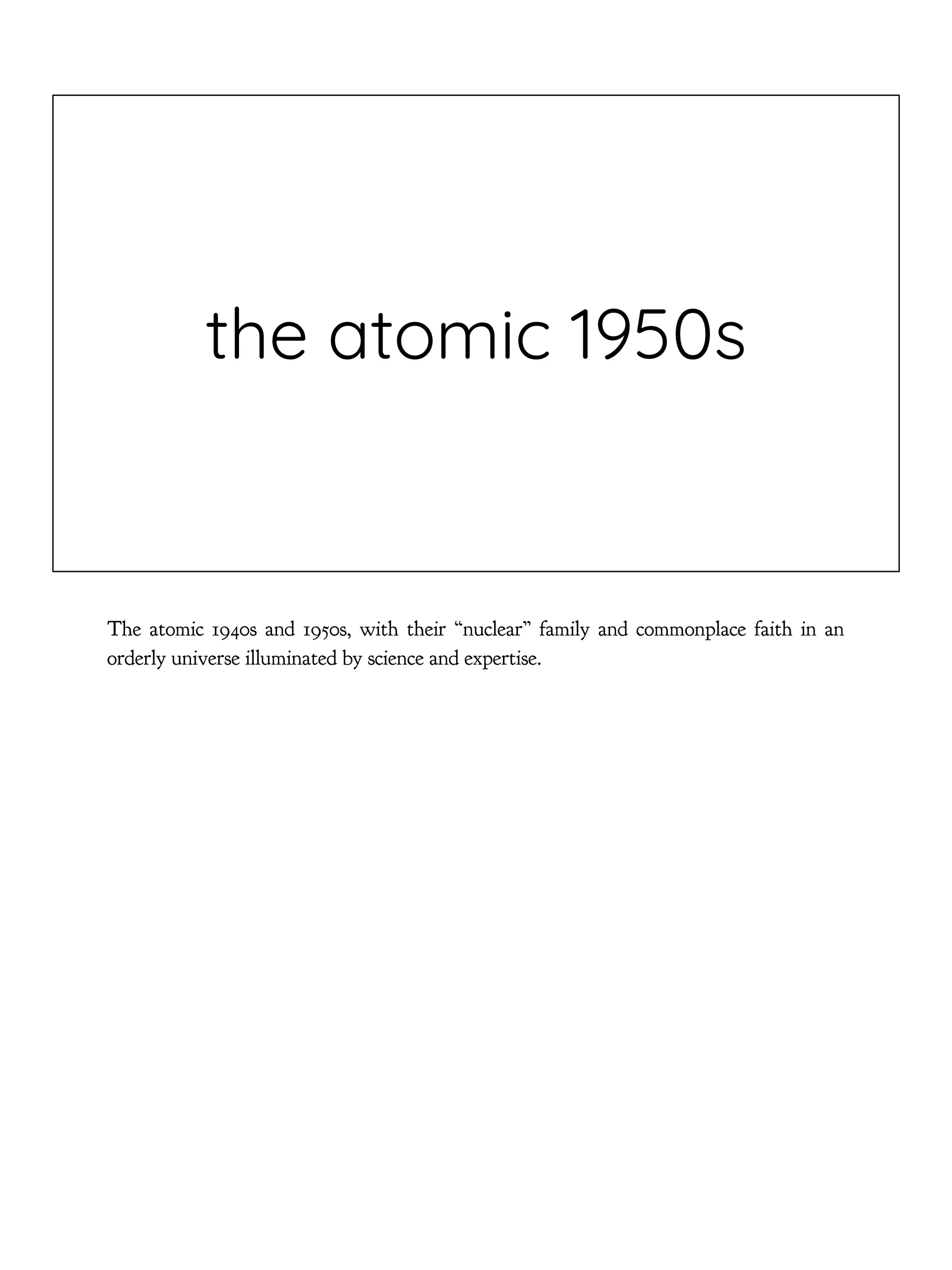 the atomic 1950s
The atomic 1940s and 1950s, with their “nuclear” family and commonplace faith in an
orderly universe illuminated by science and expertise.
 