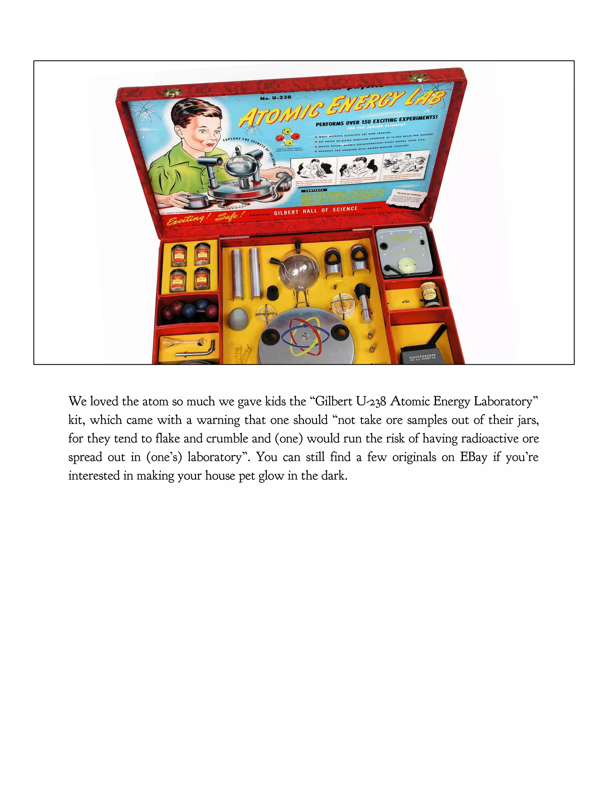 We loved the atom so much we gave kids the “Gilbert U-238 Atomic Energy Laboratory”
kit, which came with a warning that one should “not take ore samples out of their jars,
for they tend to flake and crumble and (one) would run the risk of having radioactive ore
spread out in (one’s) laboratory”. You can still find a few originals on EBay if you’re
interested in making your house pet glow in the dark.
 