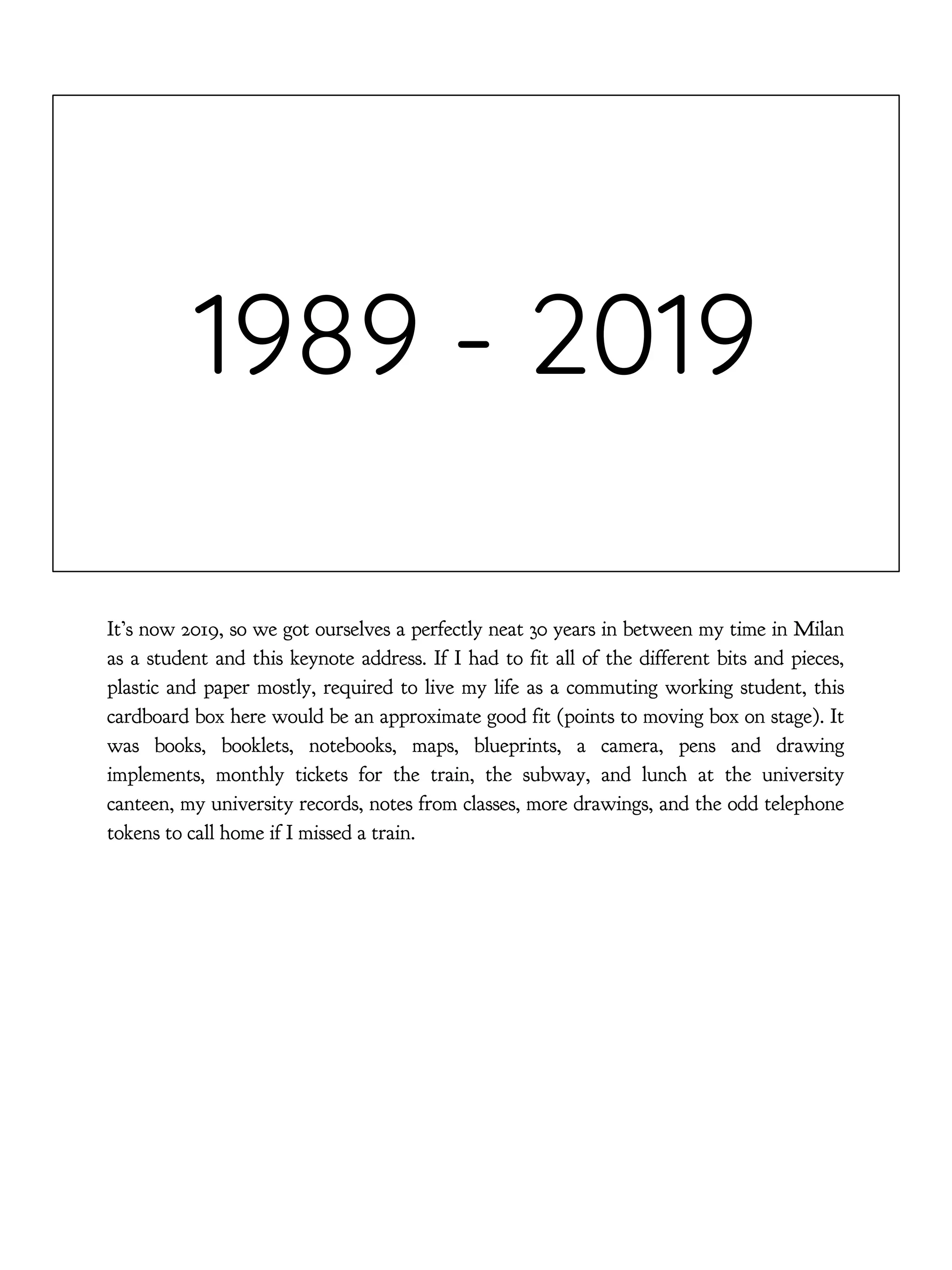 1989 - 2019
It’s now 2019, so we got ourselves a perfectly neat 30 years in between my time in Milan
as a student and this keynote address. If I had to fit all of the different bits and pieces,
plastic and paper mostly, required to live my life as a commuting working student, this
cardboard box here would be an approximate good fit (points to moving box on stage). It
was books, booklets, notebooks, maps, blueprints, a camera, pens and drawing
implements, monthly tickets for the train, the subway, and lunch at the university
canteen, my university records, notes from classes, more drawings, and the odd telephone
tokens to call home if I missed a train.
 