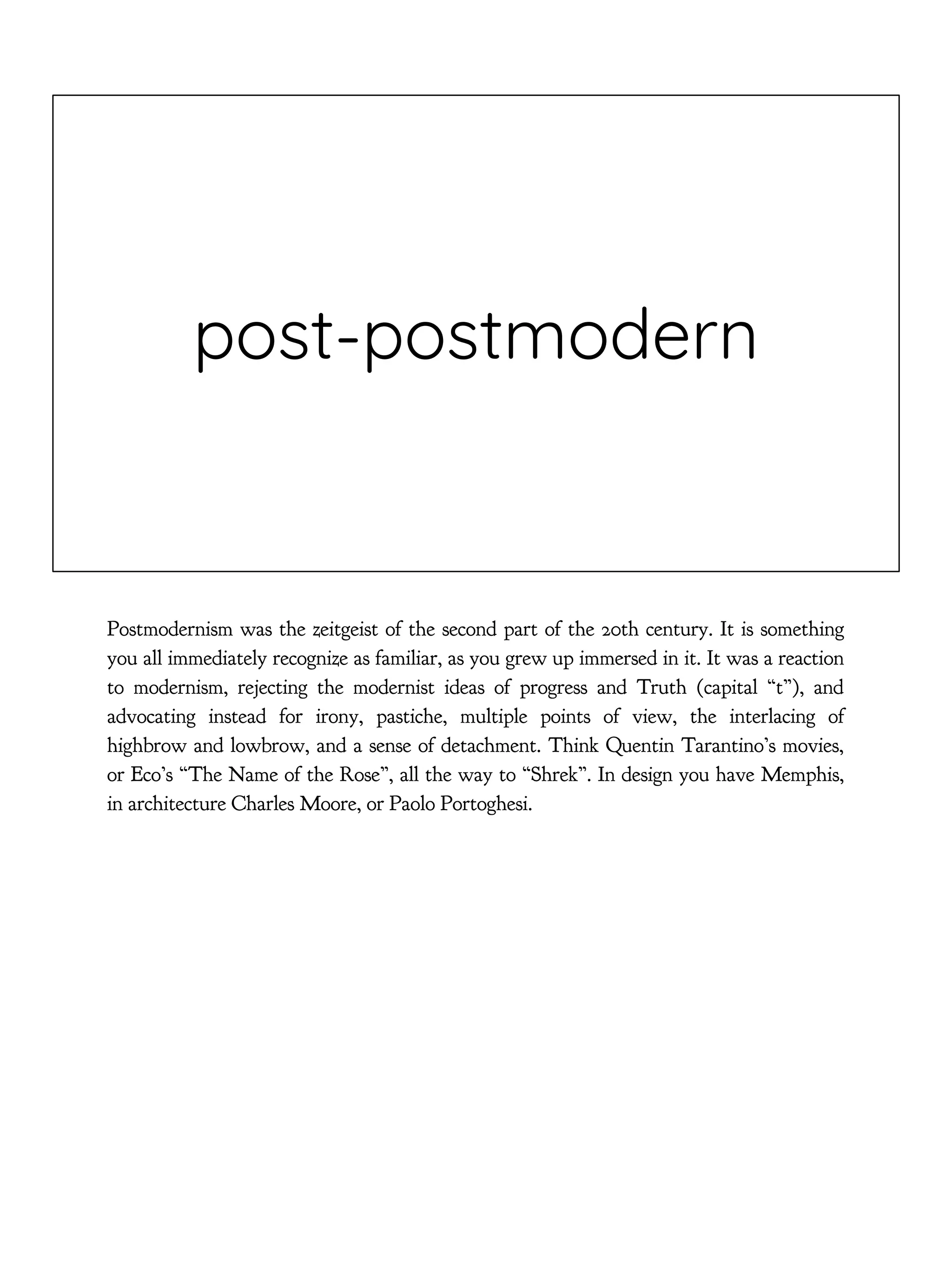 post-postmodern
Postmodernism was the zeitgeist of the second part of the 20th century. It is something
you all immediately recognize as familiar, as you grew up immersed in it. It was a reaction
to modernism, rejecting the modernist ideas of progress and Truth (capital “t”), and
advocating instead for irony, pastiche, multiple points of view, the interlacing of
highbrow and lowbrow, and a sense of detachment. Think Quentin Tarantino’s movies,
or Eco’s “The Name of the Rose”, all the way to “Shrek”. In design you have Memphis,
in architecture Charles Moore, or Paolo Portoghesi.
 