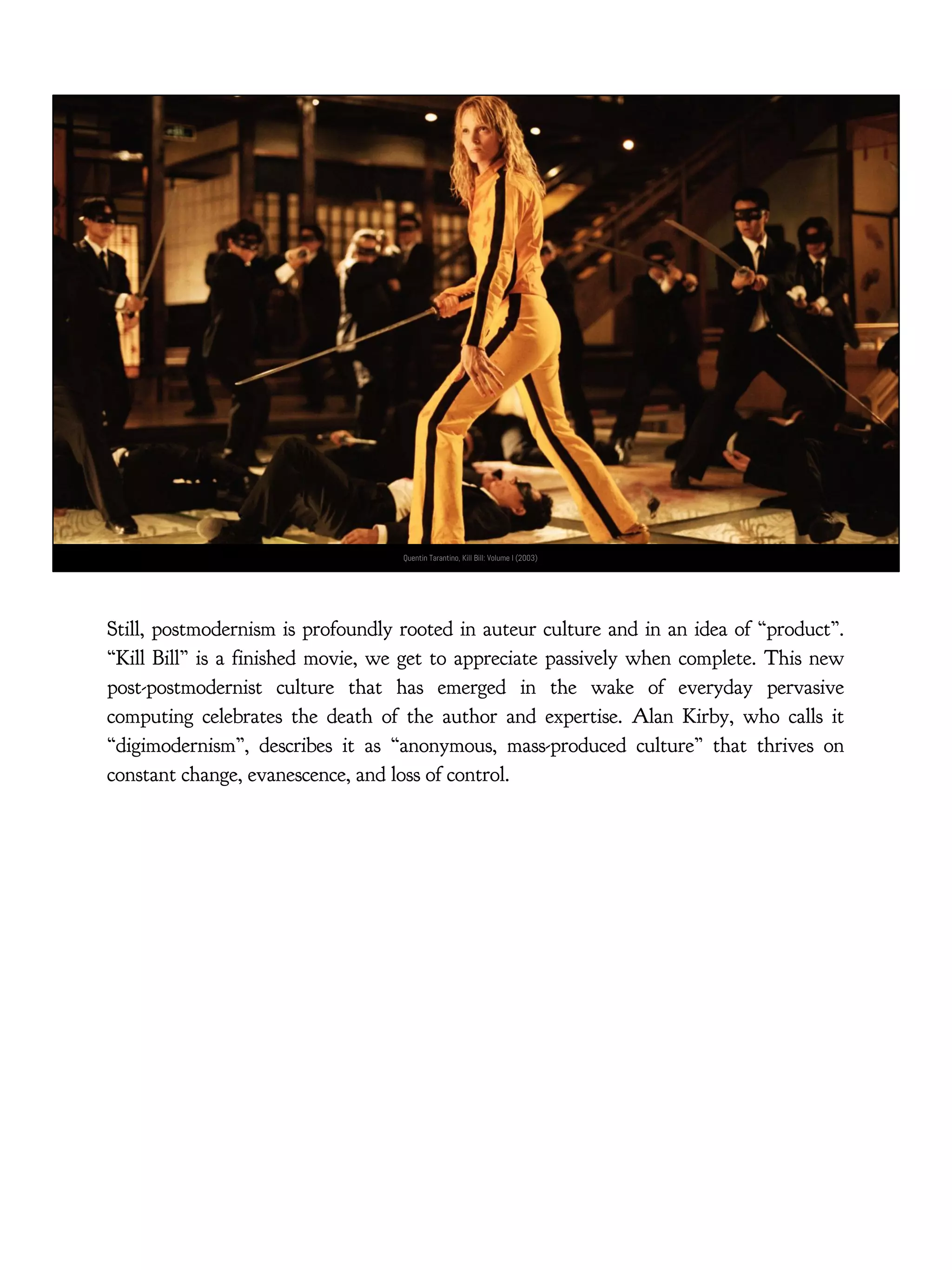 Quentin Tarantino, Kill Bill: Volume I (2003)
Still, postmodernism is profoundly rooted in auteur culture and in an idea of “product”.
“Kill Bill” is a finished movie, we get to appreciate passively when complete. This new
post-postmodernist culture that has emerged in the wake of everyday pervasive
computing celebrates the death of the author and expertise. Alan Kirby, who calls it
“digimodernism”, describes it as “anonymous, mass-produced culture” that thrives on
constant change, evanescence, and loss of control.
 