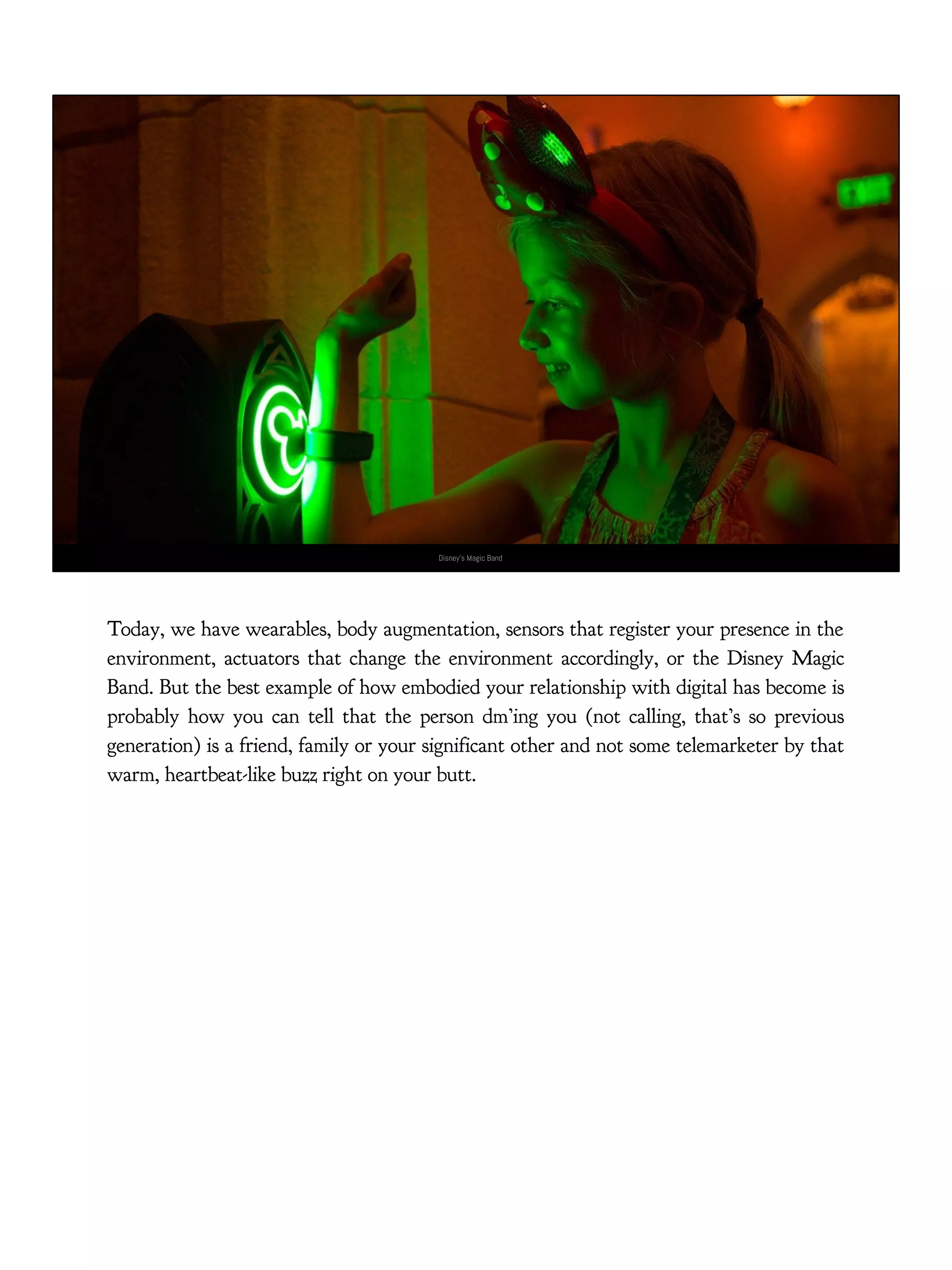 Disney’s Magic Band
Today, we have wearables, body augmentation, sensors that register your presence in the
environment, actuators that change the environment accordingly, or the Disney Magic
Band. But the best example of how embodied your relationship with digital has become is
probably how you can tell that the person dm’ing you (not calling, that’s so previous
generation) is a friend, family or your significant other and not some telemarketer by that
warm, heartbeat-like buzz right on your butt.
 