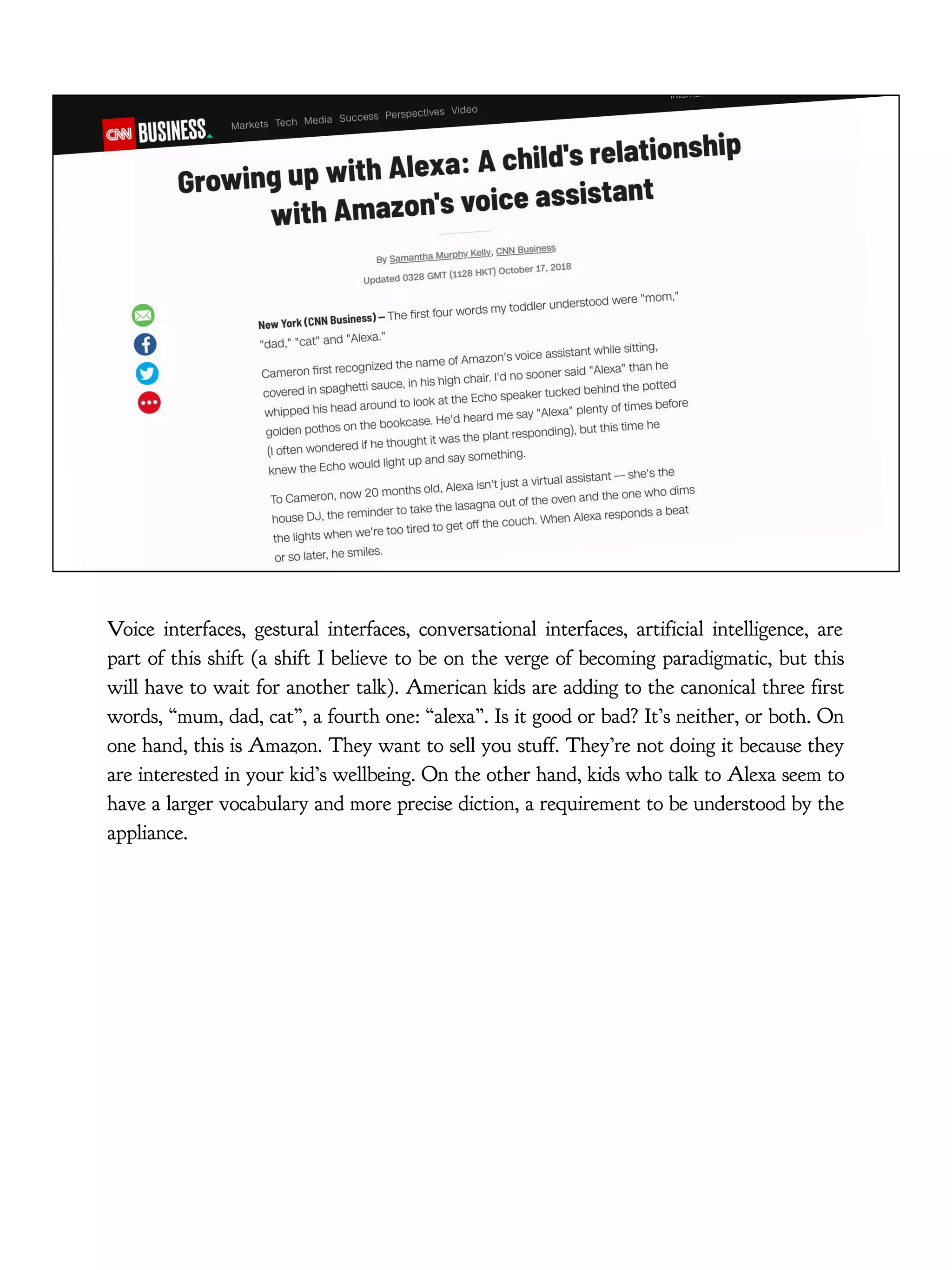 Voice interfaces, gestural interfaces, conversational interfaces, artificial intelligence, are
part of this shift (a shift I believe to be on the verge of becoming paradigmatic, but this
will have to wait for another talk). American kids are adding to the canonical three first
words, “mum, dad, cat”, a fourth one: “alexa”. Is it good or bad? It’s neither, or both. On
one hand, this is Amazon. They want to sell you stuff. They’re not doing it because they
are interested in your kid’s wellbeing. On the other hand, kids who talk to Alexa seem to
have a larger vocabulary and more precise diction, a requirement to be understood by the
appliance.
 