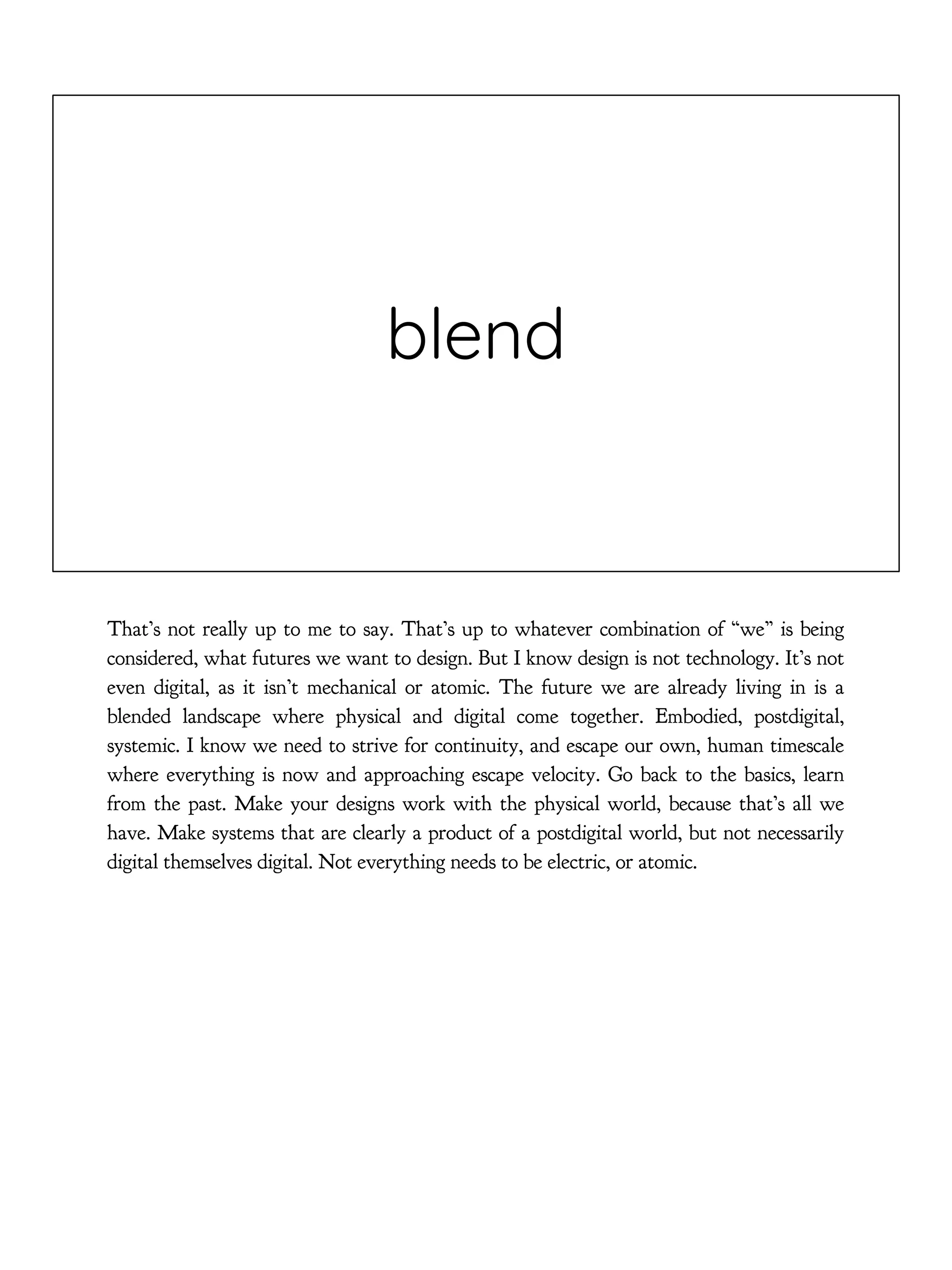 blend
That’s not really up to me to say. That’s up to whatever combination of “we” is being
considered, what futures we want to design. But I know design is not technology. It’s not
even digital, as it isn’t mechanical or atomic. The future we are already living in is a
blended landscape where physical and digital come together. Embodied, postdigital,
systemic. I know we need to strive for continuity, and escape our own, human timescale
where everything is now and approaching escape velocity. Go back to the basics, learn
from the past. Make your designs work with the physical world, because that’s all we
have. Make systems that are clearly a product of a postdigital world, but not necessarily
digital themselves digital. Not everything needs to be electric, or atomic.
 
