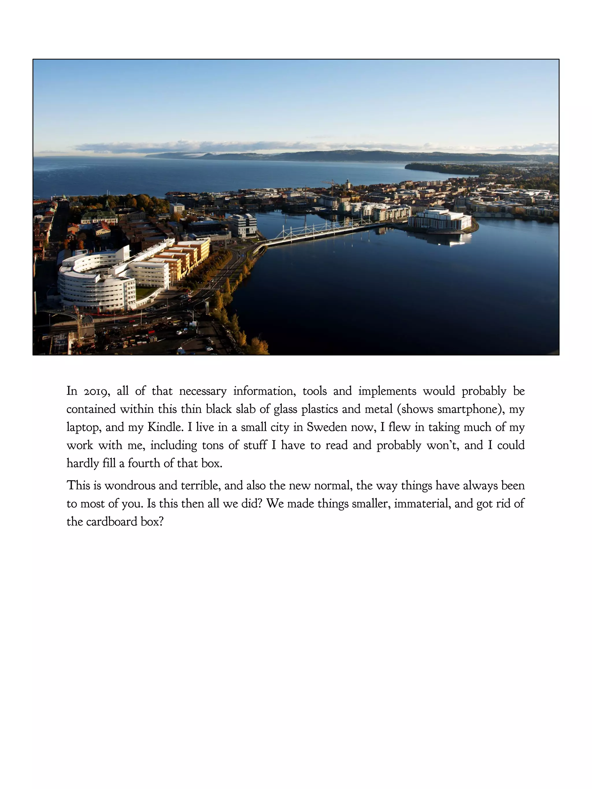 In 2019, all of that necessary information, tools and implements would probably be
contained within this thin black slab of glass plastics and metal (shows smartphone), my
laptop, and my Kindle. I live in a small city in Sweden now, I flew in taking much of my
work with me, including tons of stuff I have to read and probably won’t, and I could
hardly fill a fourth of that box.
This is wondrous and terrible, and also the new normal, the way things have always been
to most of you. Is this then all we did? We made things smaller, immaterial, and got rid of
the cardboard box?
 
