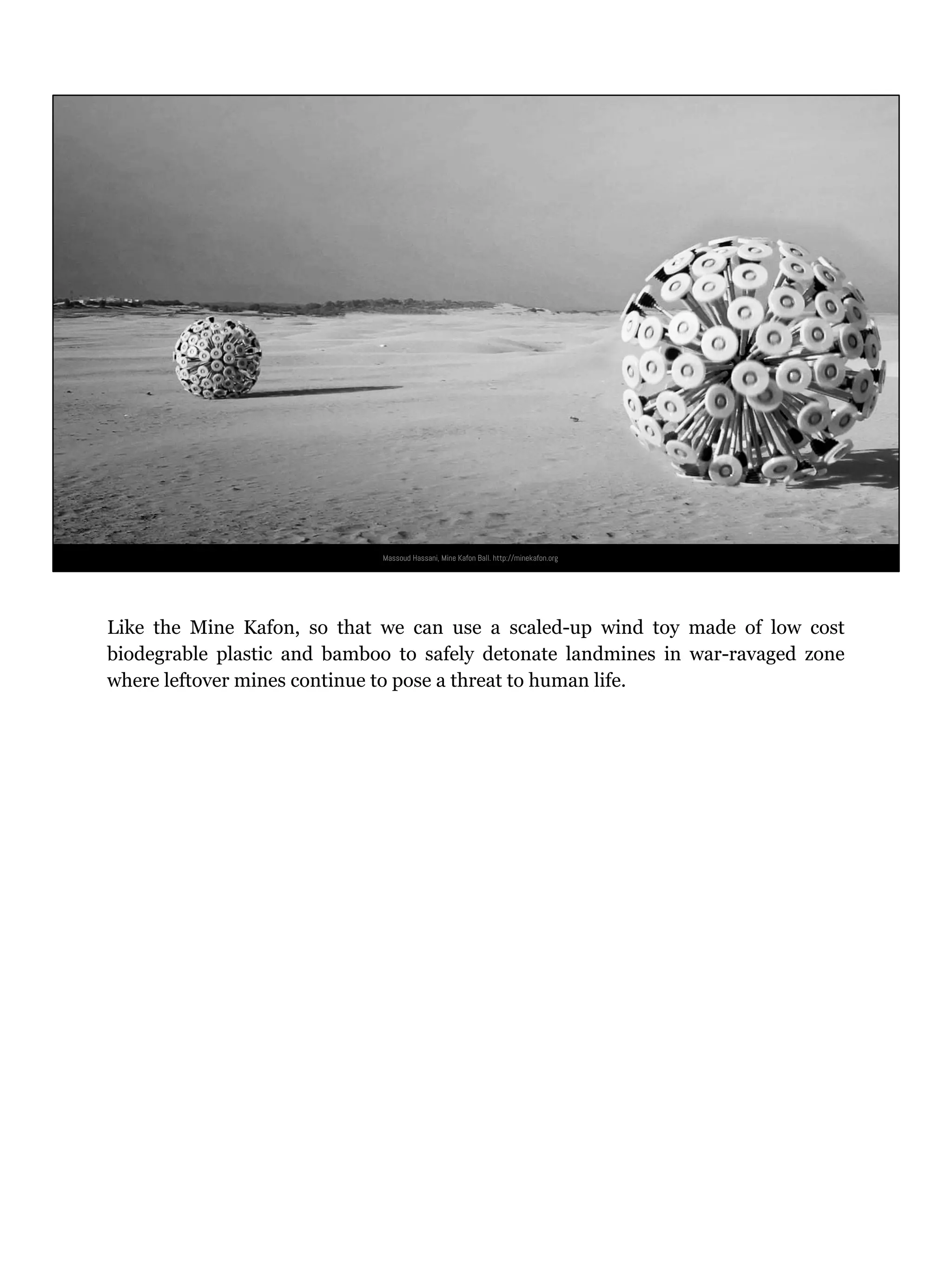 Massoud Hassani, Mine Kafon Ball. http://minekafon.org
Like the Mine Kafon, so that we can use a scaled-up wind toy made of low cost
biodegrable plastic and bamboo to safely detonate landmines in war-ravaged zone
where leftover mines continue to pose a threat to human life.
 