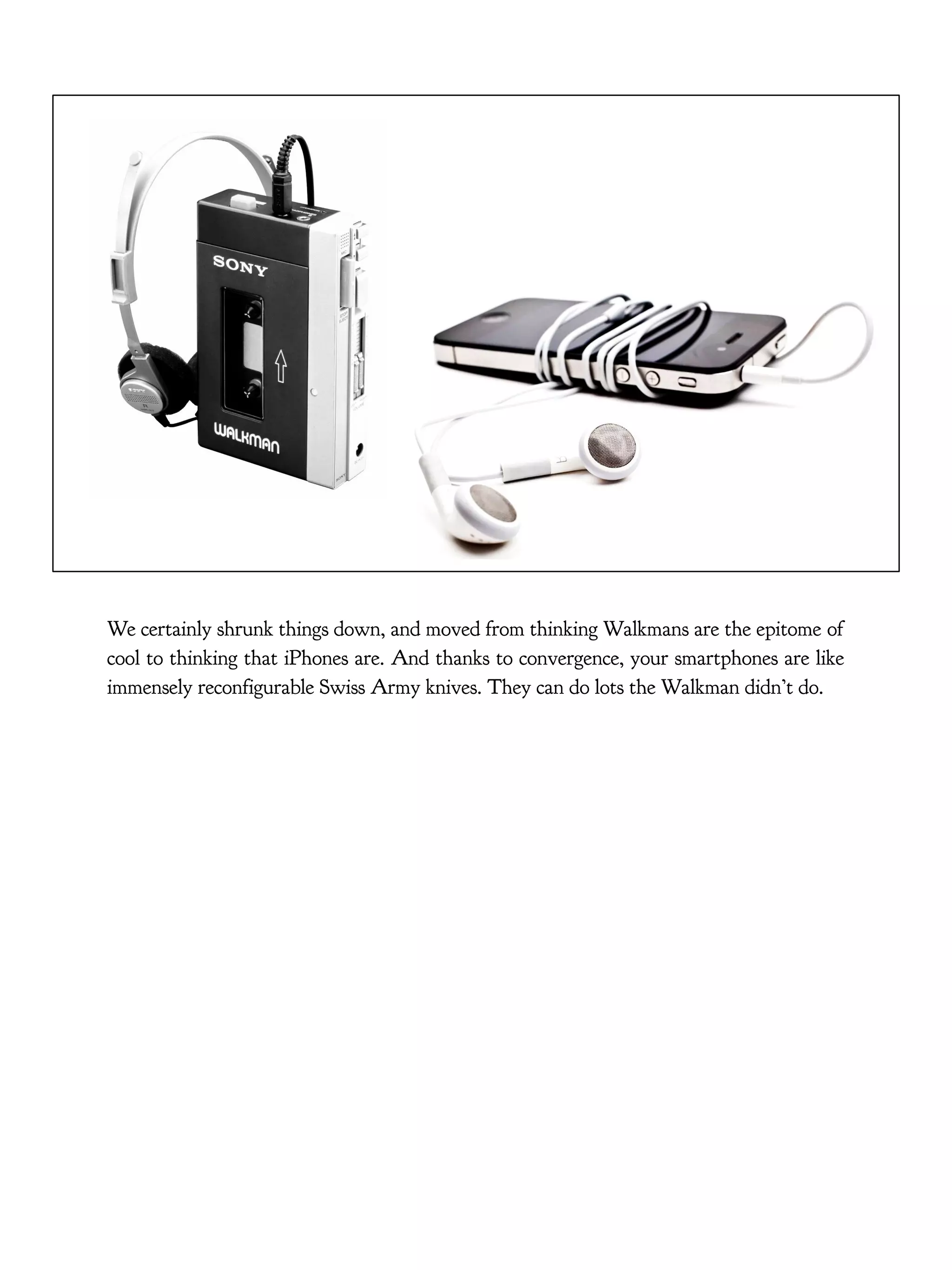 We certainly shrunk things down, and moved from thinking Walkmans are the epitome of
cool to thinking that iPhones are. And thanks to convergence, your smartphones are like
immensely reconfigurable Swiss Army knives. They can do lots the Walkman didn’t do.
 
