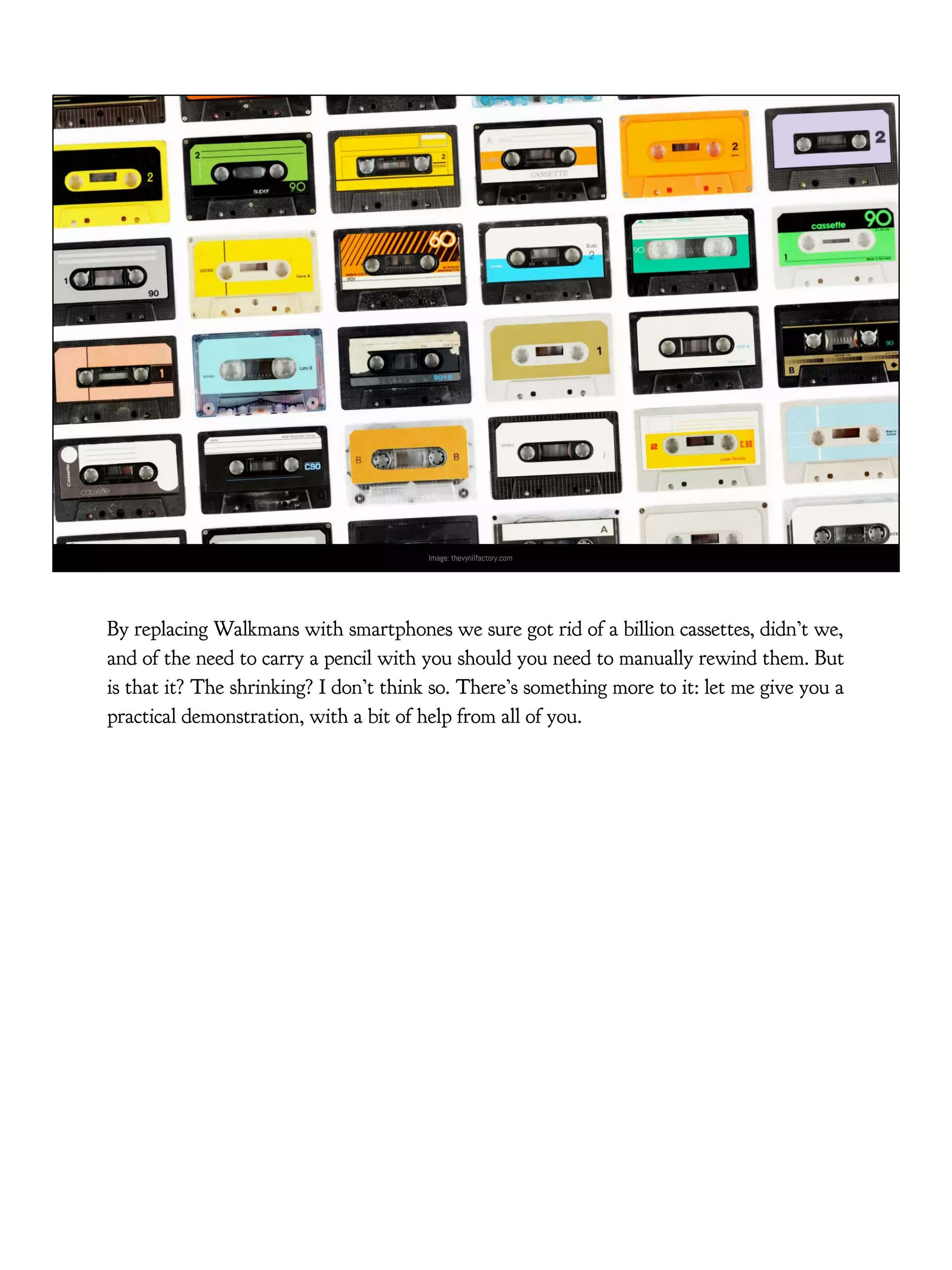 Image: thevynilfactory.com
By replacing Walkmans with smartphones we sure got rid of a billion cassettes, didn’t we,
and of the need to carry a pencil with you should you need to manually rewind them. But
is that it? The shrinking? I don’t think so. There’s something more to it: let me give you a
practical demonstration, with a bit of help from all of you.
 
