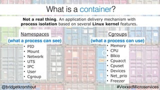 @bridgetkromhout #VoxxedMicroservices
Namespaces Cgroups
Not a real thing. An application delivery mechanism with
process isolation based on several Linux kernel features.
• PID
• Mount
• Network
• UTS
• IPC
• User
• Cgroup
• Memory
• CPU
• Blkio
• Cpuacct
• Cpuset
• Devices
• Net_prio
• Freezer
(what a process can see) (what a process can use)
What is a container?
 