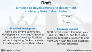 @bridgetkromhout #VoxxedMicroservices
Simple app development and deployment
– into any Kubernetes cluster
Simplified development
Using two simple commands,
developers can now begin hacking
on container-based applications
without requiring Docker or even
installing Kubernetes themselves
Language support
Draft detects which language your
app is written in, and then uses
packs to generate a Dockerfile and
Helm Chart with the best practices
for that language
Draft
 