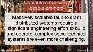 @bridgetkromhout #VoxxedMicroservices
Massively scalable fault-tolerant
distributed systems require a
significant engineering effort to build
and operate; complex socio-technical
systems are even more challenging.
Computers are easy;
people are hard
 