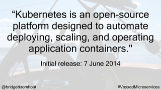 @bridgetkromhout #VoxxedMicroservices
“Kubernetes is an open-source
platform designed to automate
deploying, scaling, and operating
application containers."
Initial release: 7 June 2014
 