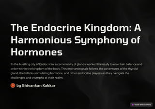 The Endocrine Kingdom: A
Harmonious Symphony of
Hormones
In the bustling city of Endocrinia, a community of glands worked tirelessly to maintain balance and
order within the kingdom of the body. This enchanting tale follows the adventures of the thyroid
gland, the follicle-stimulating hormone, and other endocrine players as they navigate the
challenges and triumphs of their realm.
by Shivankan Kakkar
 