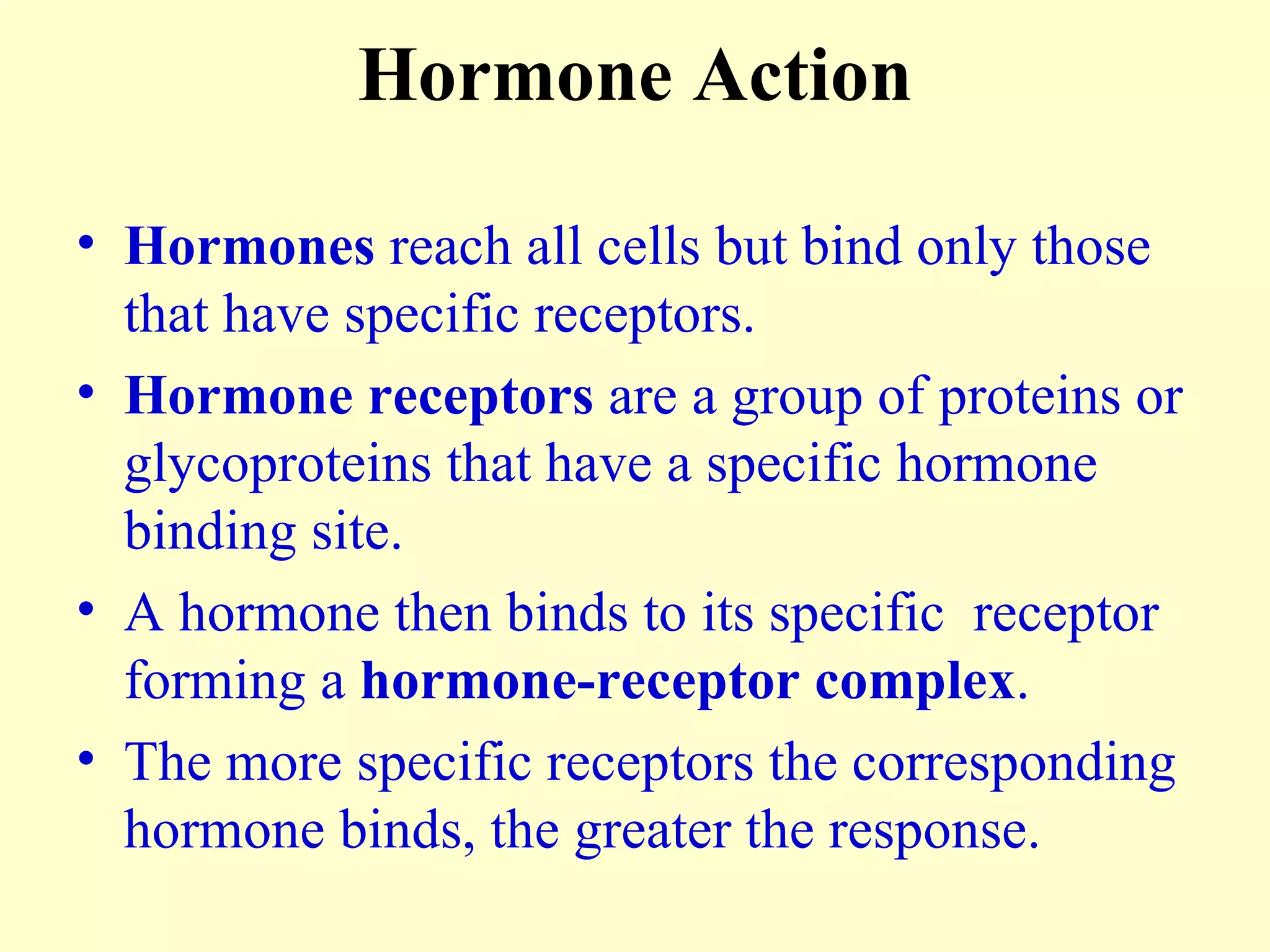 Hormone Action Hormones  reach all cells but bind only those that have specific receptors. Hormone receptors  are a group of proteins or glycoproteins that have a specific hormone binding site. A hormone then binds to its specific  receptor forming a  hormone-receptor complex . The more specific receptors the corresponding hormone binds, the greater the response. 