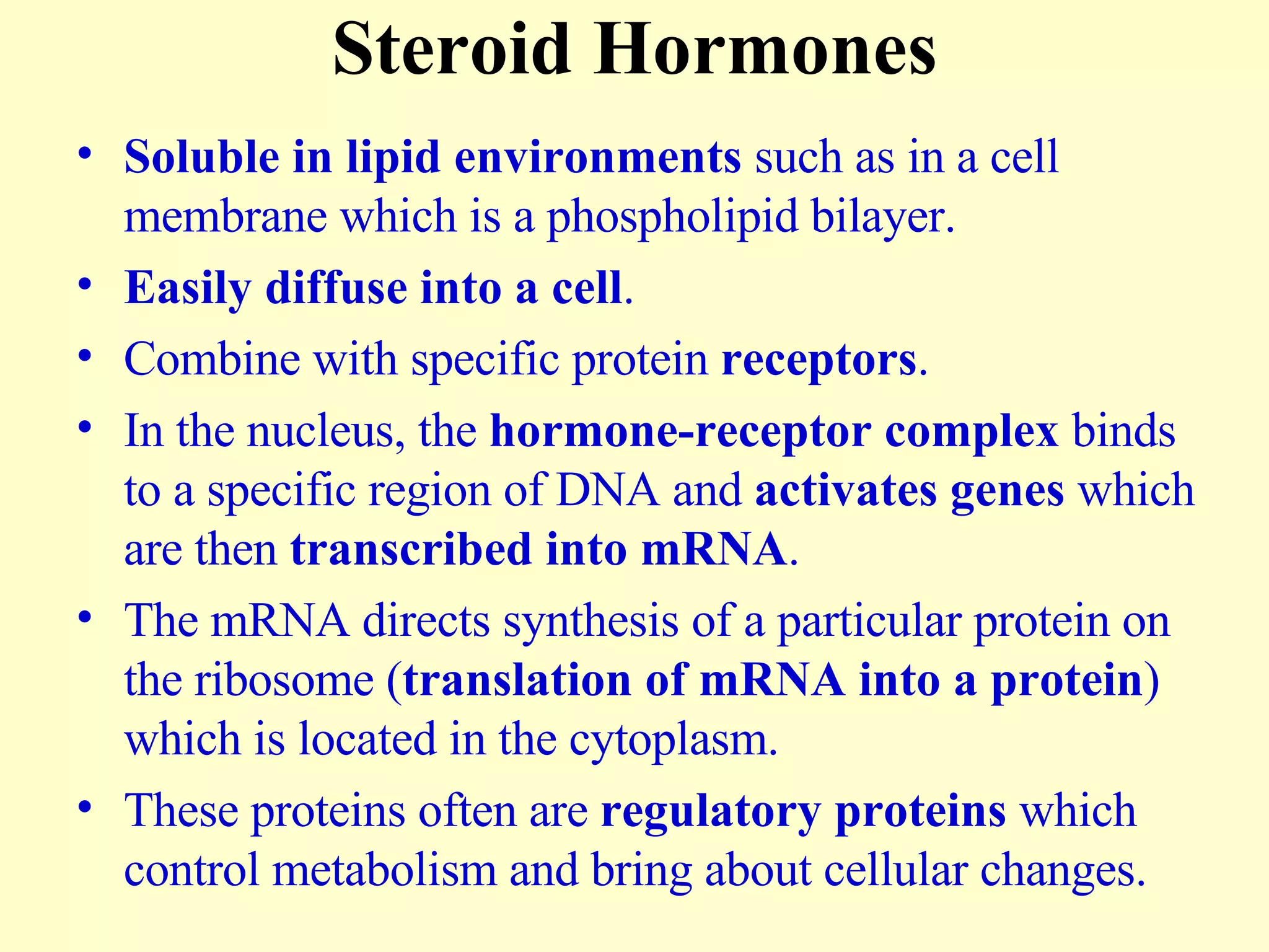 Steroid Hormones Soluble in lipid environments  such as in a cell membrane which is a phospholipid bilayer. Easily diffuse into a cell . Combine with specific protein  receptors . In the nucleus, the  hormone-receptor complex  binds to a specific region of DNA and  activates genes  which are then  transcribed into mRNA . The mRNA directs synthesis of a particular protein on the ribosome ( translation of mRNA into a protein ) which is located in the cytoplasm. These proteins often are  regulatory proteins  which control metabolism and bring about cellular changes. 