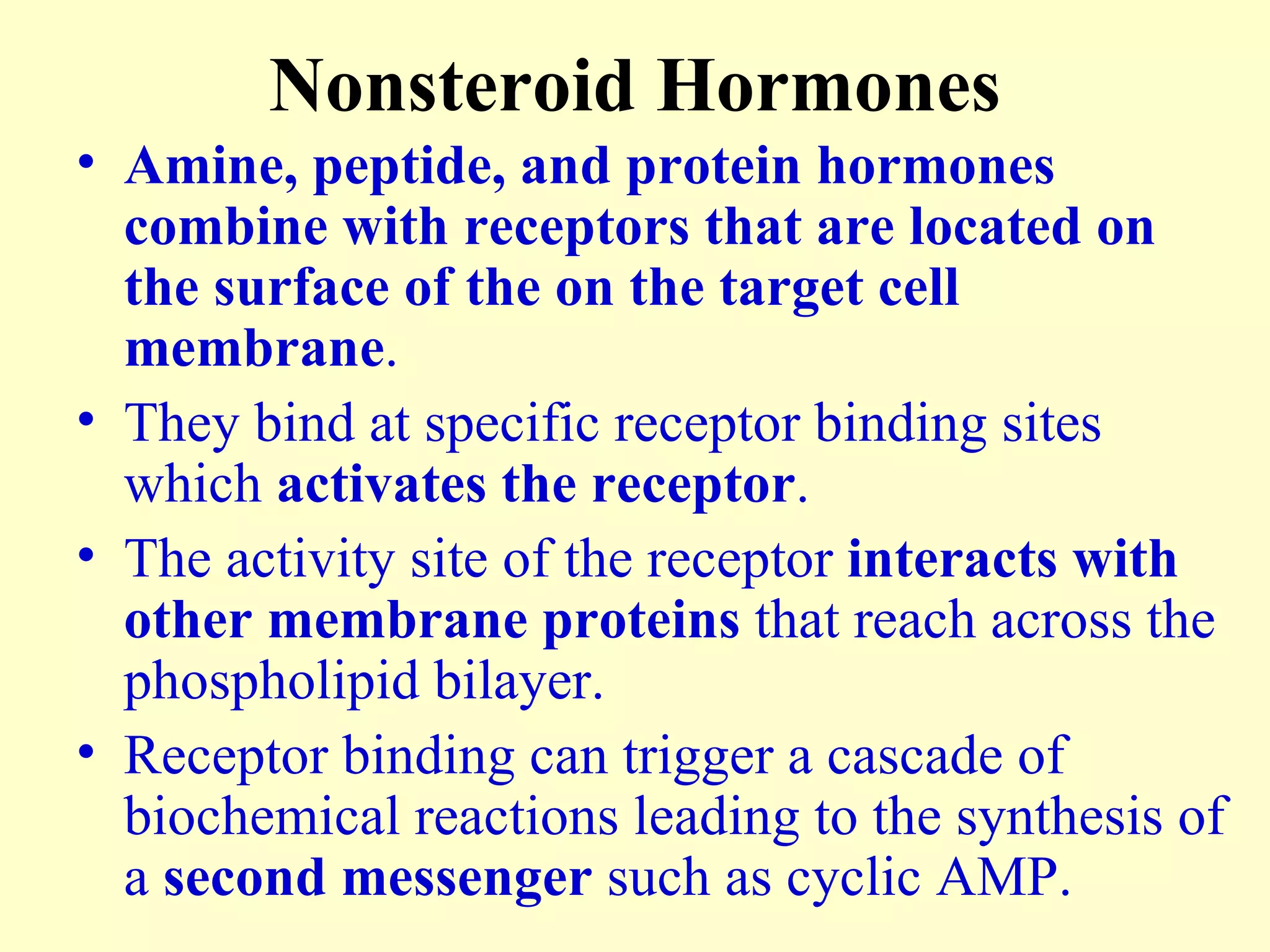 Nonsteroid Hormones Amine, peptide, and protein hormones combine with receptors that are located on the surface of the on the target cell membrane . They bind at specific receptor binding sites which  activates the receptor . The activity site of the receptor  interacts with other membrane proteins  that reach across the phospholipid bilayer. Receptor binding can trigger a cascade of biochemical reactions leading to the synthesis of a  second messenger  such as cyclic AMP. 