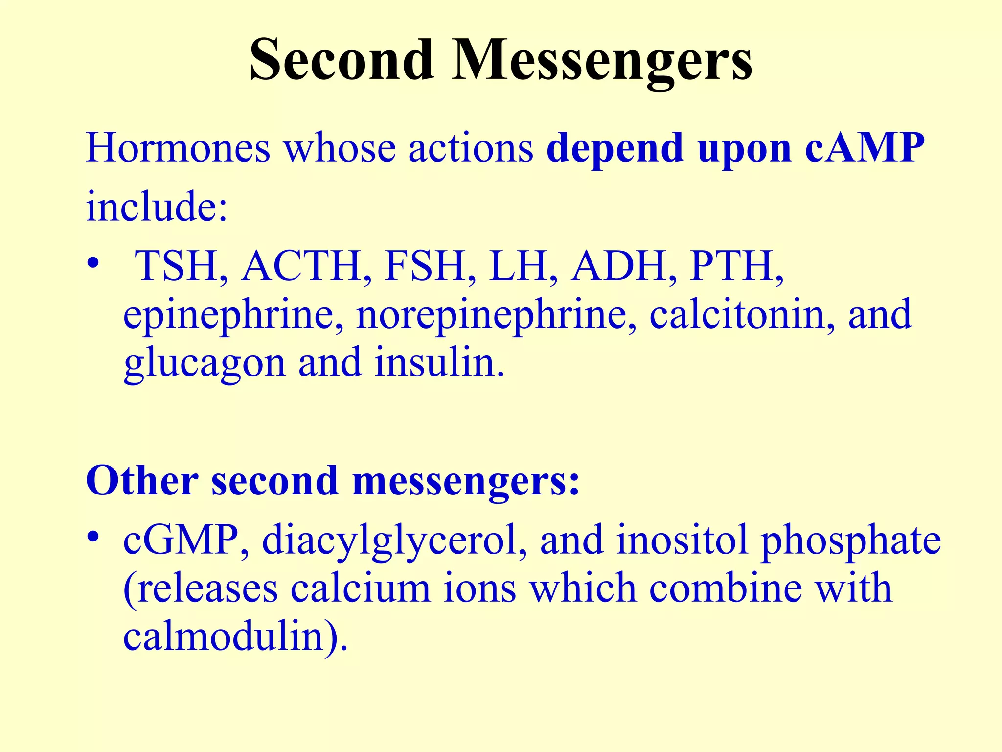 Second Messengers Hormones whose actions  depend upon cAMP   include: TSH, ACTH, FSH, LH, ADH, PTH, epinephrine, norepinephrine, calcitonin, and glucagon and insulin. Other second messengers: cGMP, diacylglycerol, and inositol phosphate (releases calcium ions which combine with calmodulin). 