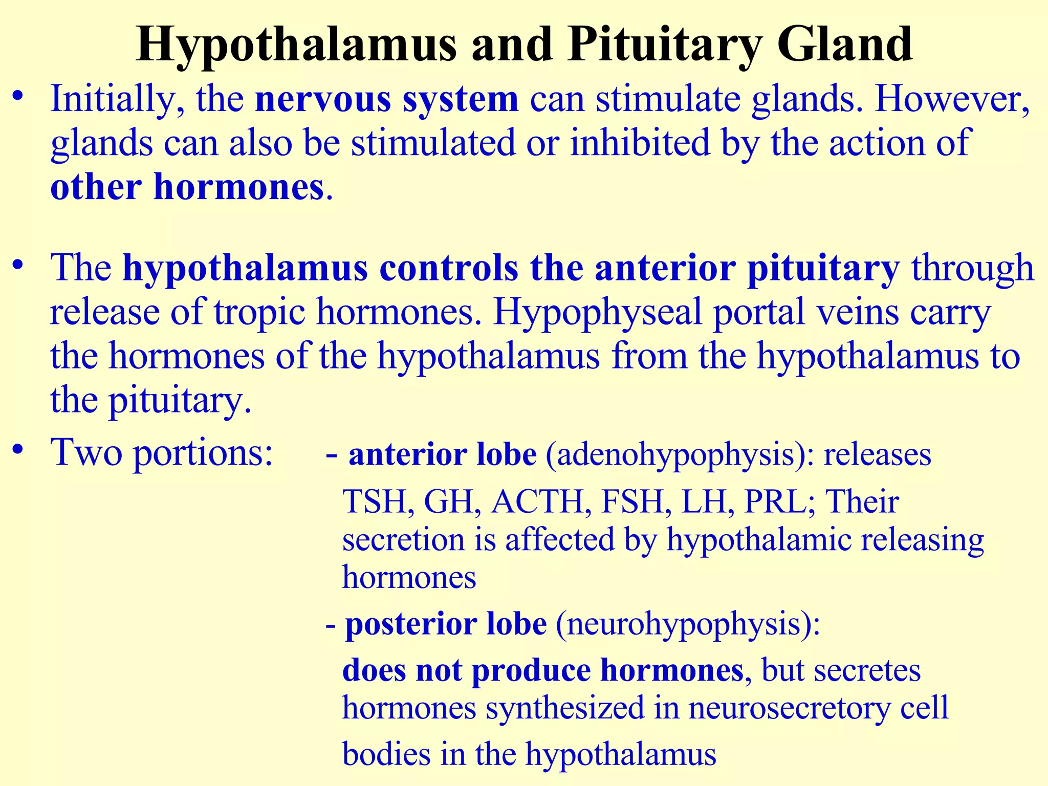 Hypothalamus and Pituitary Gland Initially, the  nervous system  can stimulate glands. However, glands can also be stimulated or inhibited by the action of  other hormones . The  hypothalamus controls the anterior pituitary  through release of tropic hormones. Hypophyseal portal veins carry the hormones of the hypothalamus from the hypothalamus to the pituitary. Two portions: -  anterior lobe  (adenohypophysis): releases   TSH, GH, ACTH, FSH, LH, PRL; Their    secretion is affected by hypothalamic releasing    hormones -  posterior lobe  (neurohypophysis):   does not produce hormones , but secretes    hormones synthesized in neurosecretory cell    bodies in the hypothalamus 