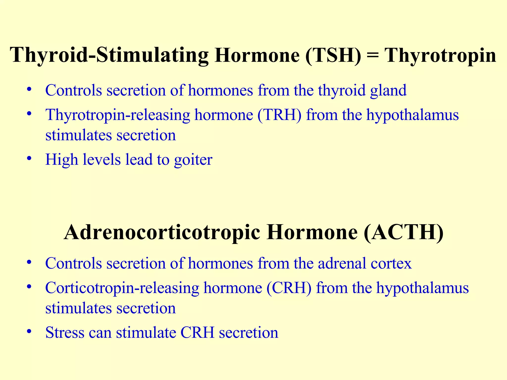 Thyroid-Stimulating  Hormone (TSH) = Thyrotropin Controls secretion of hormones from the thyroid gland Thyrotropin-releasing hormone (TRH) from the hypothalamus stimulates secretion High levels lead to goiter Adrenocorticotropic Hormone (ACTH) Controls secretion of hormones from the adrenal cortex Corticotropin-releasing hormone (CRH) from the hypothalamus stimulates secretion Stress can stimulate CRH secretion 