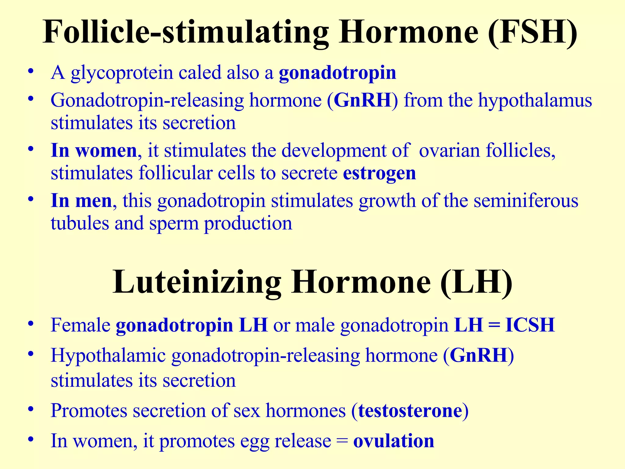 Follicle-stimulating Hormone (FSH) A glycoprotein caled also a  gonadotropin Gonadotropin-releasing hormone ( GnRH ) from the hypothalamus stimulates its secretion In women , it stimulates the development of  ovarian follicles, stimulates follicular cells to secrete  estrogen In men , this gonadotropin stimulates growth of the seminiferous tubules and sperm production Luteinizing Hormone (LH) Female  gonadotropin LH  or male gonadotropin  LH = ICSH Hypothalamic gonadotropin-releasing hormone ( GnRH ) stimulates its secretion Promotes secretion of sex hormones ( testosterone ) In women, it promotes egg release =  ovulation 