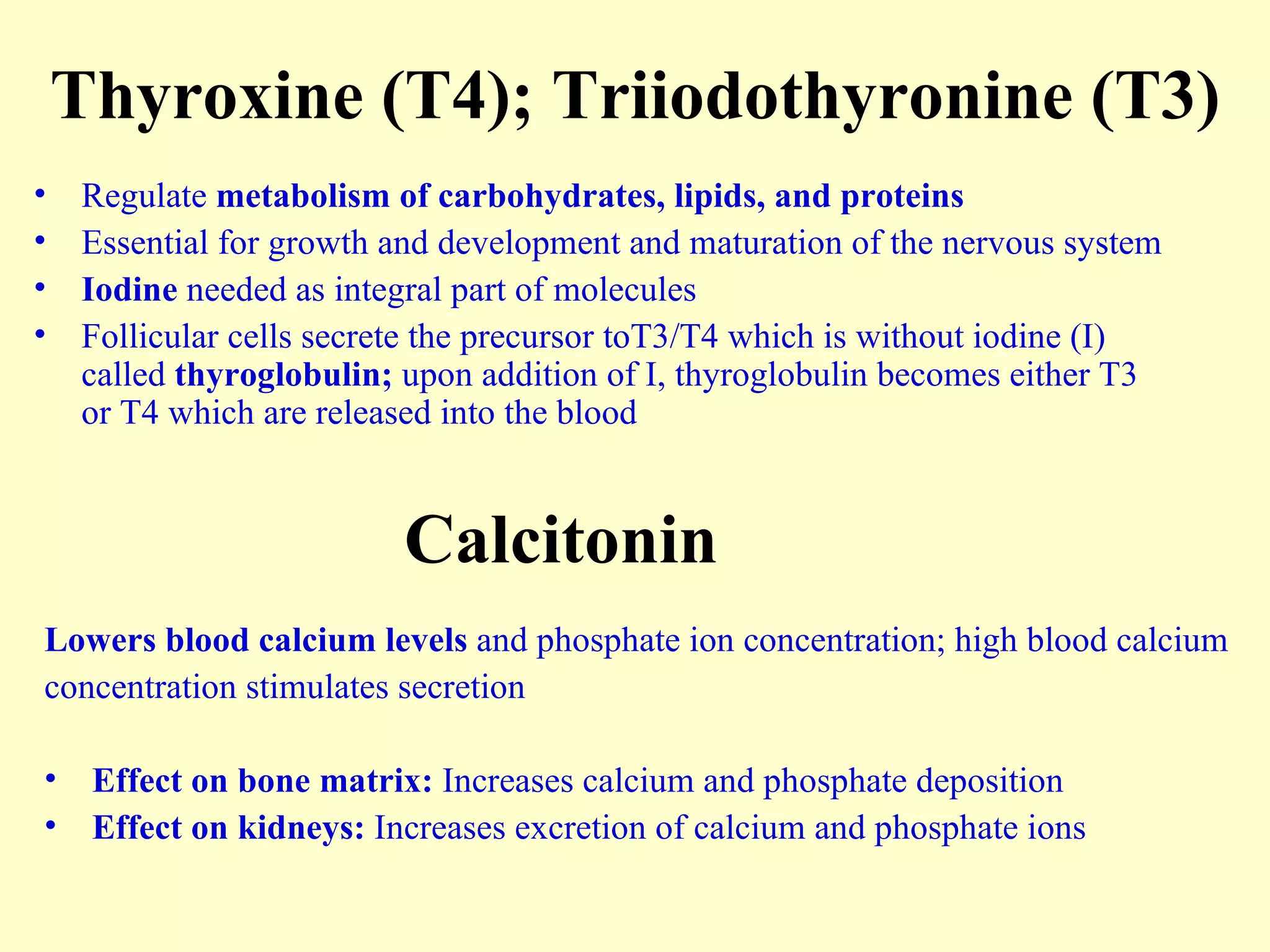 Thyroxine (T4); Triiodothyronine (T3) Regulate  metabolism of carbohydrates, lipids, and proteins Essential for growth and development and maturation of the nervous system Iodine  needed as integral part of molecules Follicular cells secrete the precursor toT3/T4 which is without iodine (I) called  thyroglobulin;  upon addition of I, thyroglobulin becomes either T3 or T4 which are released into the blood Calcitonin Lowers blood calcium levels  and phosphate ion concentration; high blood calcium  concentration stimulates secretion Effect on bone matrix:  Increases calcium and phosphate deposition  Effect on kidneys:  Increases excretion of calcium and phosphate ions  