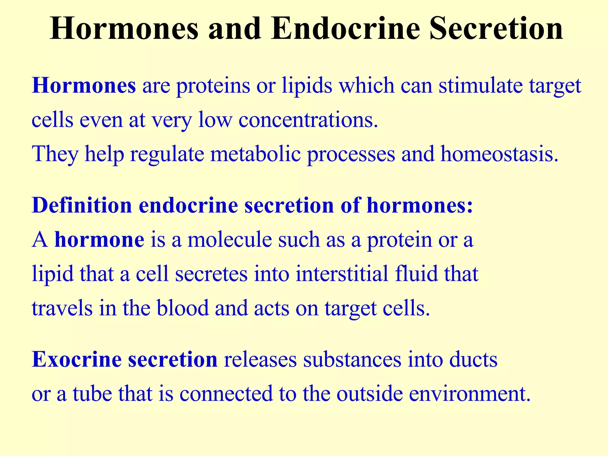 Hormones and Endocrine Secretion Hormones  are proteins or lipids which can stimulate target  cells even at very low concentrations.  They help regulate metabolic processes and homeostasis. Definition endocrine secretion of hormones:   A  hormone  is a molecule such as a protein or a  lipid that a cell secretes into interstitial fluid that  travels in the blood and acts on target cells. Exocrine secretion  releases substances into ducts  or a tube that is connected to the outside environment. 