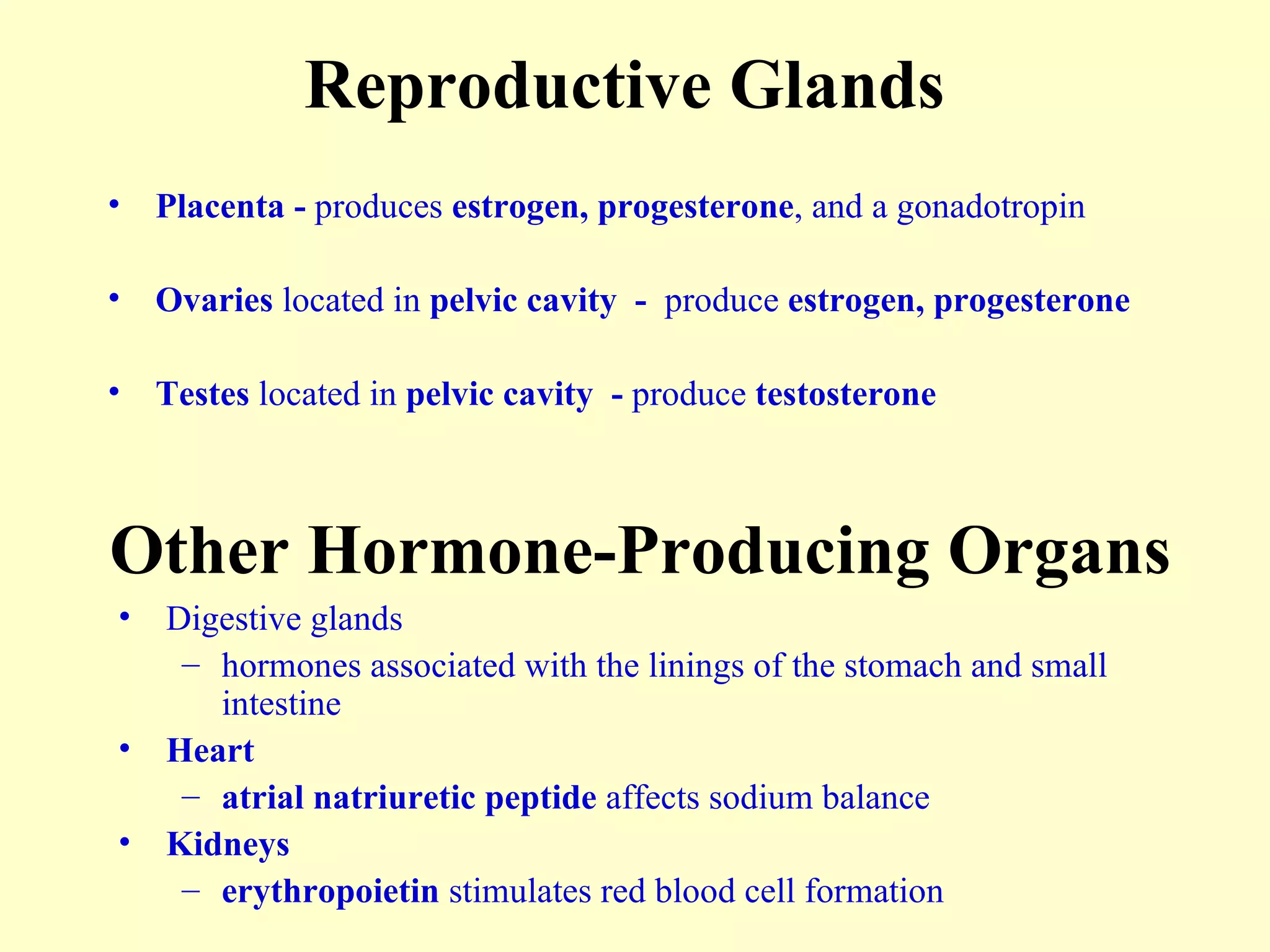 Reproductive Glands Placenta -  produces  estrogen, progesterone , and a gonadotropin Ovaries  located in  pelvic cavity  -  produce  estrogen, progesterone Testes  located in  pelvic cavity  -  produce  testosterone Other Hormone-Producing Organs Digestive glands hormones associated with the linings of the stomach and small intestine Heart atrial natriuretic peptide  affects sodium balance Kidneys erythropoietin  stimulates red blood cell formation 