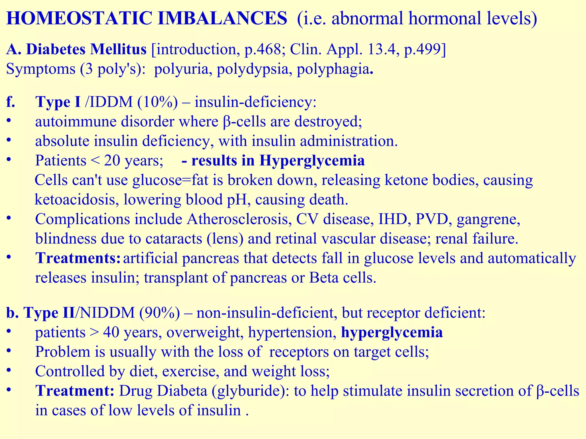 HOMEOSTATIC IMBALANCES  (i.e. abnormal hormonal levels) A. Diabetes Mellitus  [introduction, p.468; Clin. Appl. 13.4, p.499] Symptoms (3 poly's):  polyuria, polydypsia, polyphagia . Type I  /IDDM (10%) – insulin-deficiency: autoimmune disorder where β-cells are destroyed; absolute insulin deficiency, with insulin administration. Patients < 20 years; - results in Hyperglycemia Cells can't use glucose=fat is broken down, releasing ketone bodies, causing ketoacidosis, lowering blood pH, causing death. Complications include Atherosclerosis, CV disease, IHD, PVD, gangrene, blindness due to cataracts (lens) and retinal vascular disease; renal failure. Treatments: artificial pancreas that detects fall in glucose levels and automatically releases insulin; transplant of pancreas or Beta cells. b. Type II /NIDDM (90%) – non-insulin-deficient, but receptor deficient: patients > 40 years, overweight, hypertension,  hyperglycemia Problem is usually with the loss of  receptors on target cells;  Controlled by diet, exercise, and weight loss;  Treatment:  Drug Diabeta (glyburide): to help stimulate insulin secretion of β-cells in cases of low levels of insulin . 