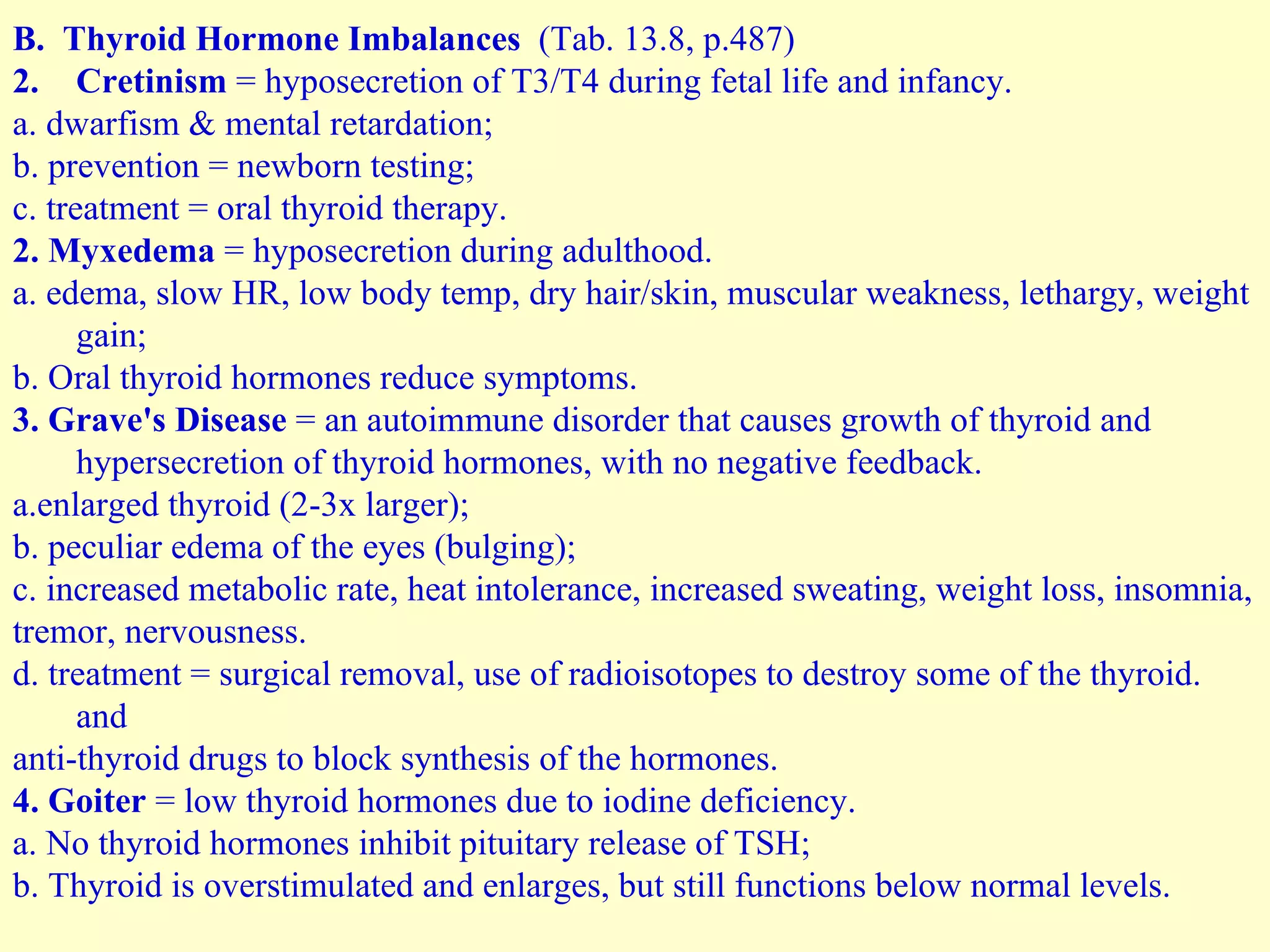 B.  Thyroid Hormone Imbalances  (Tab. 13.8, p.487) Cretinism  = hyposecretion of T3/T4 during fetal life and infancy.  a. dwarfism & mental retardation; b. prevention = newborn testing; c. treatment = oral thyroid therapy. 2. Myxedema  = hyposecretion during adulthood. a. edema, slow HR, low body temp, dry hair/skin, muscular weakness, lethargy, weight gain; b. Oral thyroid hormones reduce symptoms. 3. Grave's Disease  = an autoimmune disorder that causes growth of thyroid and  hypersecretion of thyroid hormones, with no negative feedback. a.enlarged thyroid (2-3x larger); b. peculiar edema of the eyes (bulging); c. increased metabolic rate, heat intolerance, increased sweating, weight loss, insomnia,  tremor, nervousness. d. treatment = surgical removal, use of radioisotopes to destroy some of the thyroid. and  anti-thyroid drugs to block synthesis of the hormones. 4. Goiter  = low thyroid hormones due to iodine deficiency. a. No thyroid hormones inhibit pituitary release of TSH; b. Thyroid is overstimulated and enlarges, but still functions below normal levels. 