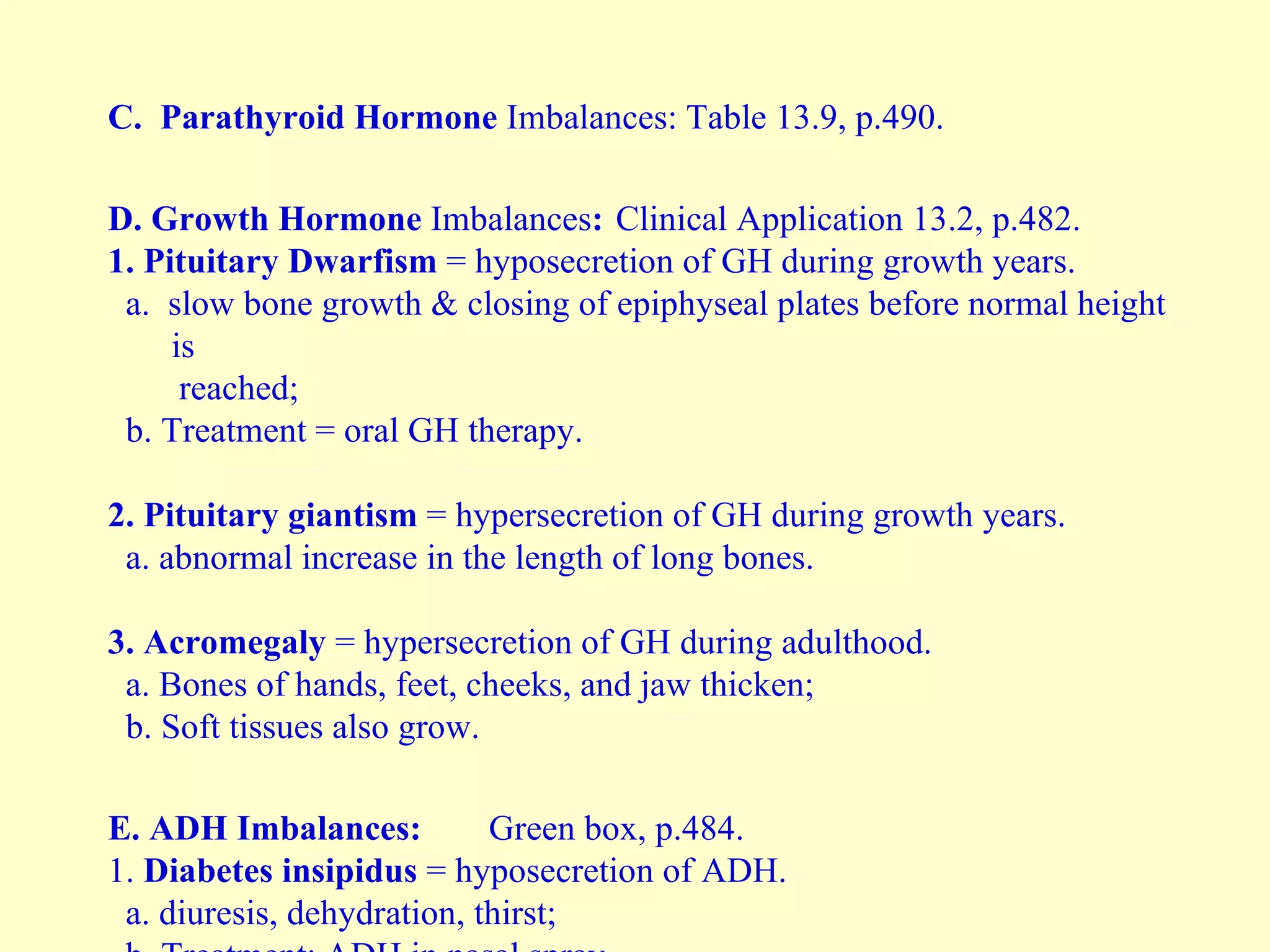 C.   Parathyroid Hormone  Imbalances:   Table 13.9, p.490. D. Growth Hormone  Imbalances : Clinical Application 13.2, p.482. 1. Pituitary   Dwarfism  = hyposecretion of GH during growth years. a.  slow bone growth & closing of epiphyseal plates before normal height is reached; b. Treatment = oral GH therapy. 2.   Pituitary   giantism  = hypersecretion of GH during growth years. a. abnormal increase in the length of long bones. 3. Acromegaly  = hypersecretion of GH during adulthood. a. Bones of hands, feet, cheeks, and jaw thicken; b. Soft tissues also grow. E.   ADH Imbalances: Green box, p.484. 1.  Diabetes insipidus  = hyposecretion of ADH. a. diuresis, dehydration, thirst; b. Treatment: ADH in nasal spray. 