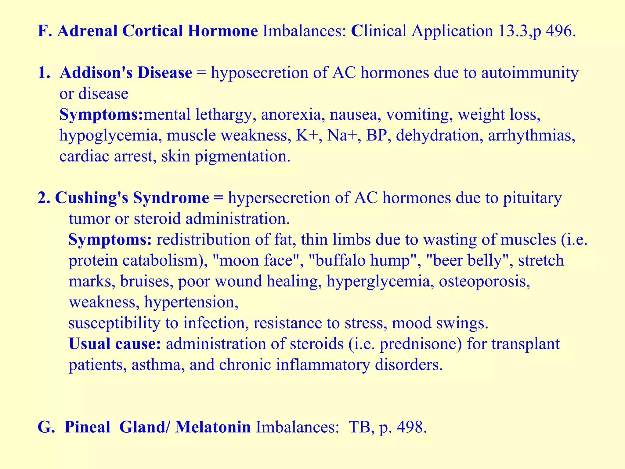 F.   Adrenal Cortical Hormone  Imbalances:  C linical Application 13.3,p 496. 1.  Addison's Disease  = hyposecretion of AC hormones due to autoimmunity  or disease  Symptoms: mental lethargy, anorexia, nausea, vomiting, weight loss,  hypoglycemia, muscle weakness, K+, Na+, BP, dehydration, arrhythmias,  cardiac arrest, skin pigmentation.  2. Cushing's Syndrome =  hypersecretion of AC hormones due to pituitary tumor or steroid administration. Symptoms:  redistribution of fat, thin limbs due to wasting of muscles (i.e. protein catabolism), "moon face", "buffalo hump", "beer belly", stretch marks, bruises, poor wound healing, hyperglycemia, osteoporosis, weakness, hypertension,  susceptibility to infection, resistance to stress, mood swings. Usual cause:  administration of steroids (i.e. prednisone) for transplant patients, asthma, and chronic inflammatory disorders. G.   Pineal  Gland/ Melatonin  Imbalances:  TB, p. 498. 
