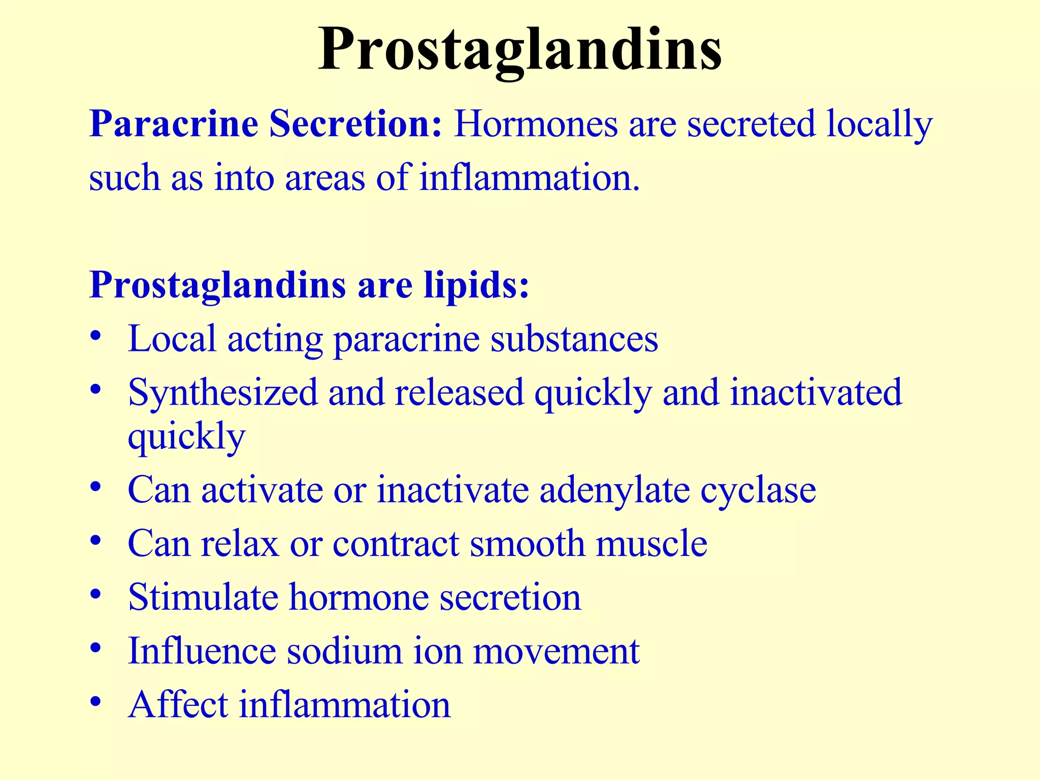 Prostaglandins Paracrine Secretion:  Hormones are secreted locally  such as into areas of inflammation.  Prostaglandins are lipids: Local acting paracrine substances Synthesized and released quickly and inactivated quickly Can activate or inactivate adenylate cyclase Can relax or contract smooth muscle Stimulate hormone secretion Influence sodium ion movement Affect inflammation  