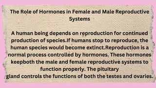 The Role of Hormones in Female and Male Reproductive
Systems
A human being depends on reproduction for continued
production of species.If humans stop to reproduce, the
human species would become extinct.Reproduction is a
normal process controlled by hormones. These hormones
keepboth the male and female reproductive systems to
function properly. The pituitary
gland controls the functions of both the testes and ovaries.
 