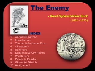 INDEX
1. About the Author
2. Introduction
3. Theme, Sub-theme, Plot
4. Characters
5. Summary
6. Sequence & Key-Points
7. Vocabulary
8. Points to Ponder
9. Character Sketch
10. Assignment
- Pearl Sydenstricker Buck
(1892 –1973)
The Enemy
 