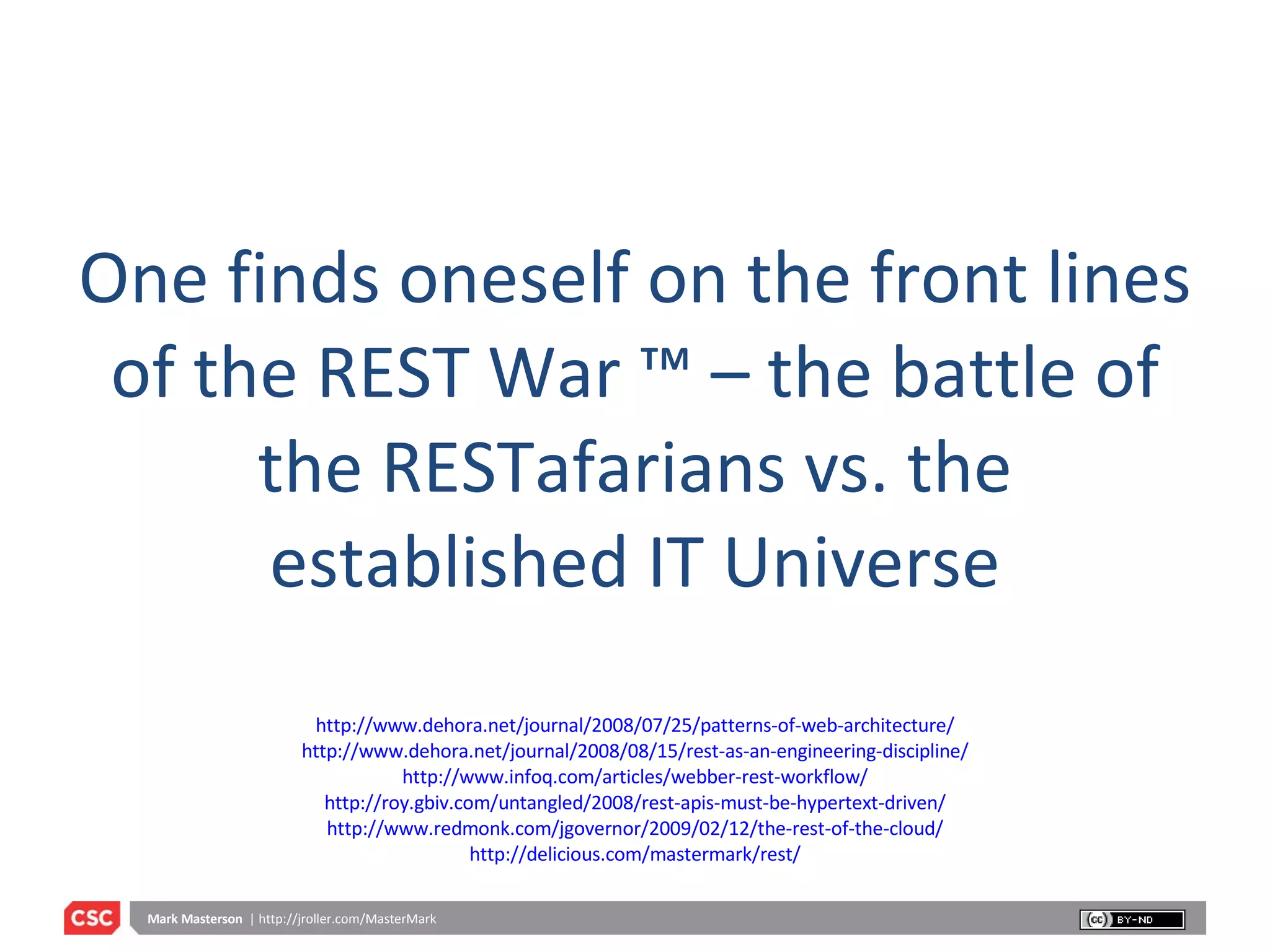 One finds oneself on the front lines of the REST War ™ – the battle of the RESTafarians vs. the established IT Universe http://www.dehora.net/journal/2008/07/25/patterns-of-web-architecture/ http://www.dehora.net/journal/2008/08/15/rest-as-an-engineering-discipline/ http://www.infoq.com/articles/webber-rest-workflow/ http://roy.gbiv.com/untangled/2008/rest-apis-must-be-hypertext-driven/ http://www.redmonk.com/jgovernor/2009/02/12/the-rest-of-the-cloud/ http://delicious.com/mastermark/rest/ 