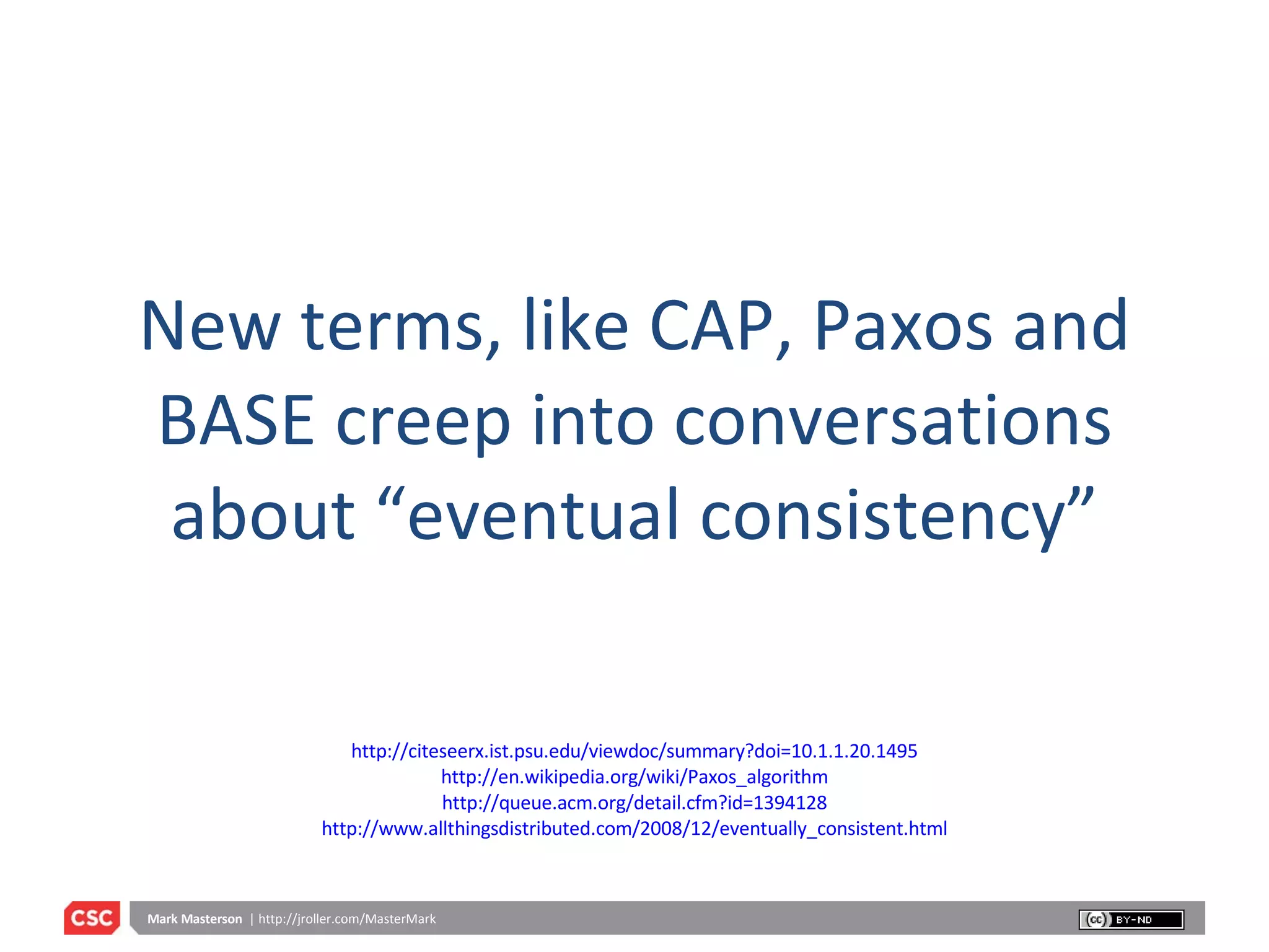 New terms, like CAP, Paxos and BASE creep into conversations about “eventual consistency” http://citeseerx.ist.psu.edu/viewdoc/summary?doi=10.1.1.20.1495 http://en.wikipedia.org/wiki/Paxos_algorithm http://queue.acm.org/detail.cfm?id=1394128 http://www.allthingsdistributed.com/2008/12/eventually_consistent.html 