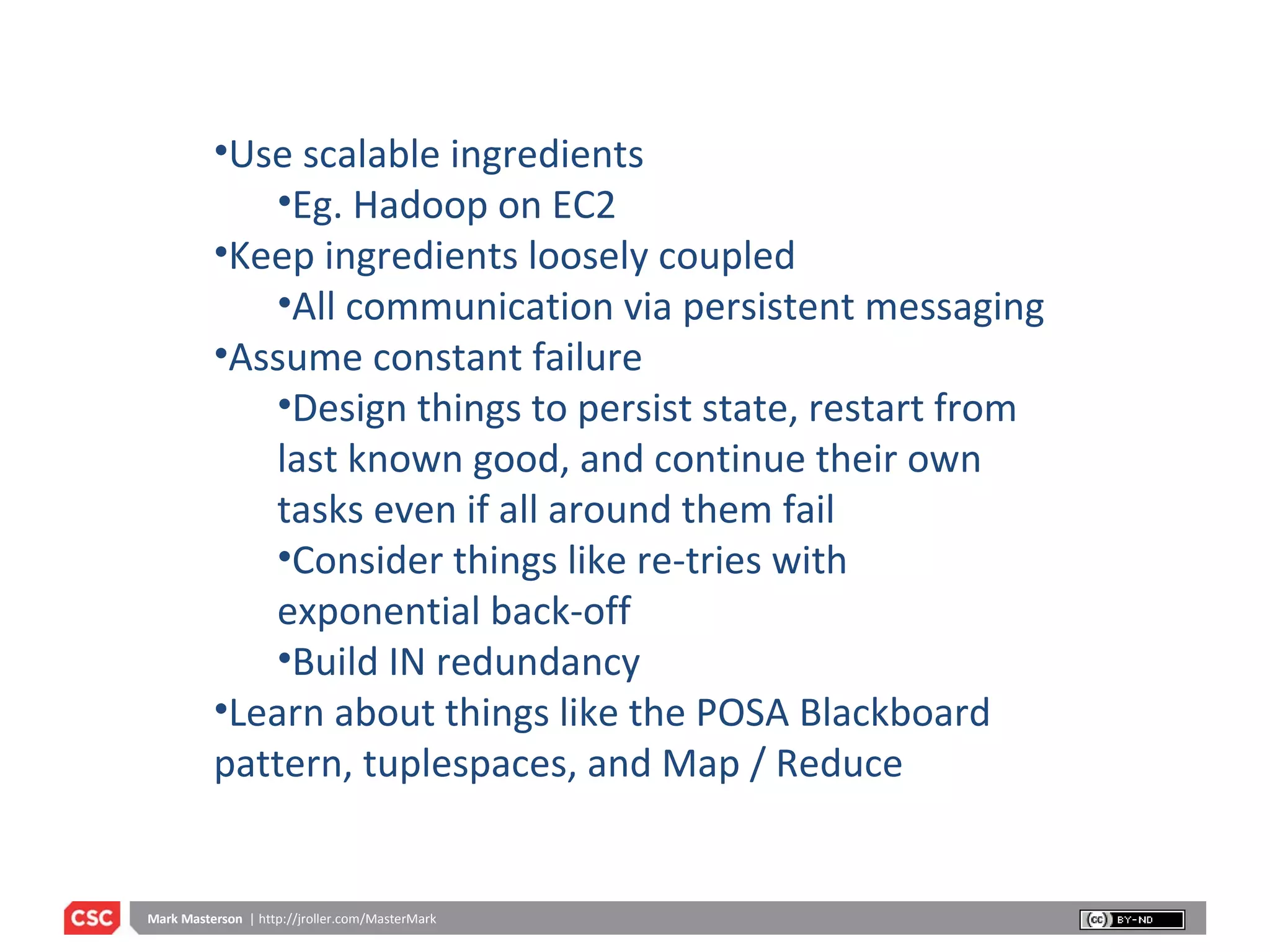 Use scalable ingredients Eg. Hadoop on EC2 Keep ingredients loosely coupled All communication via persistent messaging Assume constant failure Design things to persist state, restart from last known good, and continue their own tasks even if all around them fail Consider things like re-tries with exponential back-off Build IN redundancy Learn about things like the POSA Blackboard pattern, tuplespaces, and Map / Reduce  