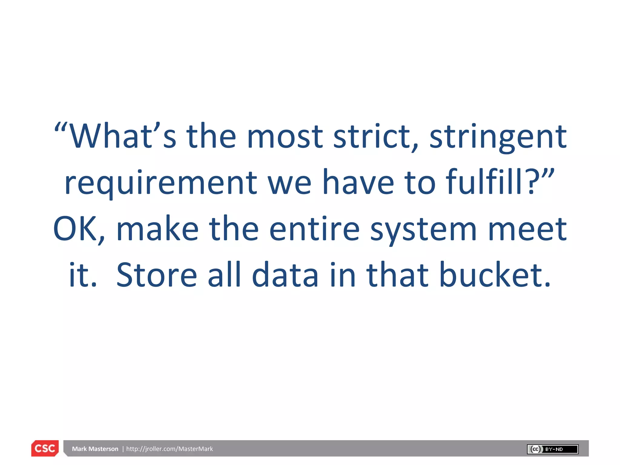 “ What’s the most strict, stringent requirement we have to fulfill?” OK, make the entire system meet it.  Store all data in that bucket. 