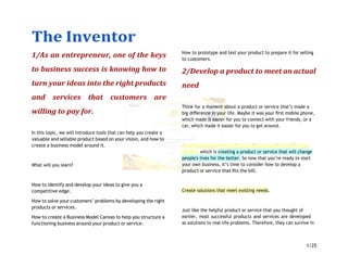 The Inventor
1/25
1/As an entrepreneur, one of the keys
to business success is knowing how to
turn your ideas into the right products
and services that customers are
willing to pay for.
In this topic, we will introduce tools that can help you create a
valuable and sellable product based on your vision, and how to
create a business model around it.
What will you learn?
How to identify and develop your ideas to give you a
competitive edge.
How to solve your customers’ problems by developing the right
products or services.
How to create a Business Model Canvas to help you structure a
functioning business around your product or service.
How to prototype and test your product to prepare it for selling
to customers.
2/Develop a product to meet an actual
need
Think for a moment about a product or service that’s made a
big diﬀerence in your life. Maybe it was your ﬁrst mobile phone,
which made it easier for you to connect with your friends, or a
car, which made it easier for you to get around.
As an entrepreneur, you aim to achieve your vision with your
mission, which is creating a product or service that will change
people's lives for the better. So now that you’re ready to start
your own business, it’s time to consider how to develop a
product or service that ﬁts the bill.
Create solutions that meet existing needs.
Just like the helpful product or service that you thought of
earlier, most successful products and services are developed
as solutions to real-life problems. Therefore, they can survive in
 
