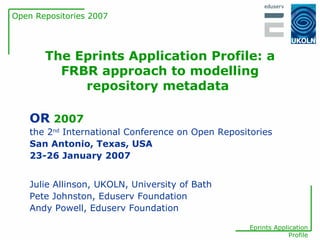 The Eprints Application Profile: a FRBR approach to modelling repository metadata   Julie Allinson, UKOLN, University of Bath Pete Johnston, Eduserv Foundation Andy Powell, Eduserv Foundation OR   2007 the 2 nd  International Conference on Open Repositories San Antonio, Texas, USA 23-26 January 2007 