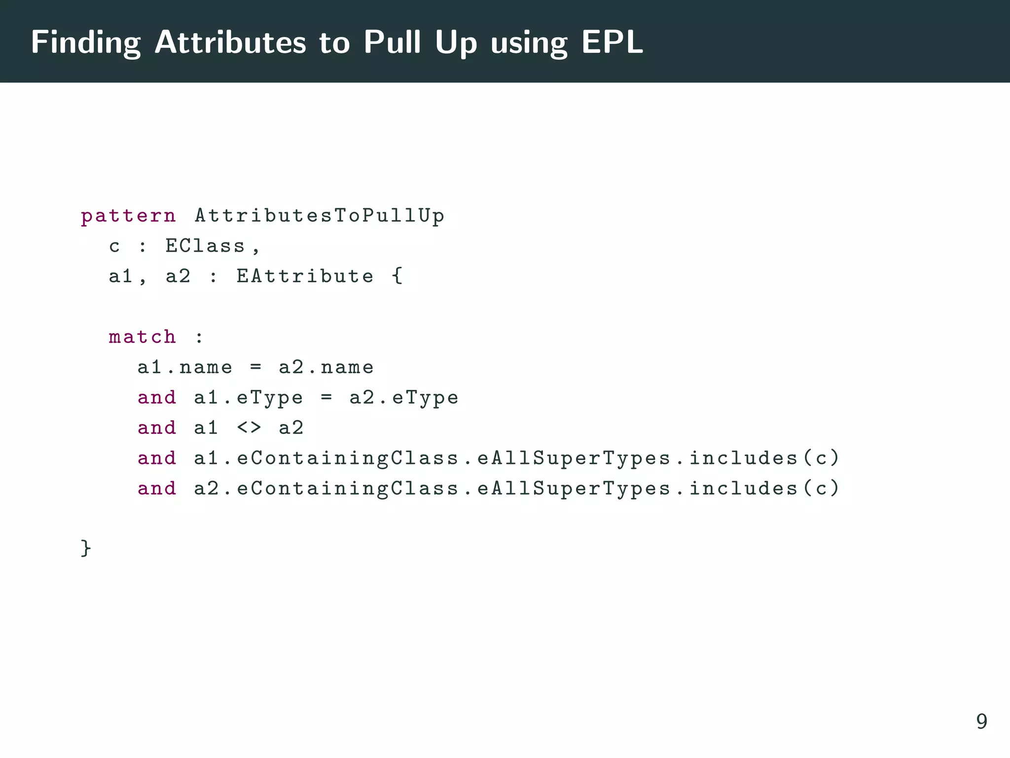 Finding Attributes to Pull Up using EPL
pattern AttributesToPullUp
c : EClass ,
a1 , a2 : EAttribute {
match :
a1.name = a2.name
and a1.eType = a2.eType
and a1 <> a2
and a1. eContainingClass . eAllSuperTypes .includes(c)
and a2. eContainingClass . eAllSuperTypes .includes(c)
}
9
 