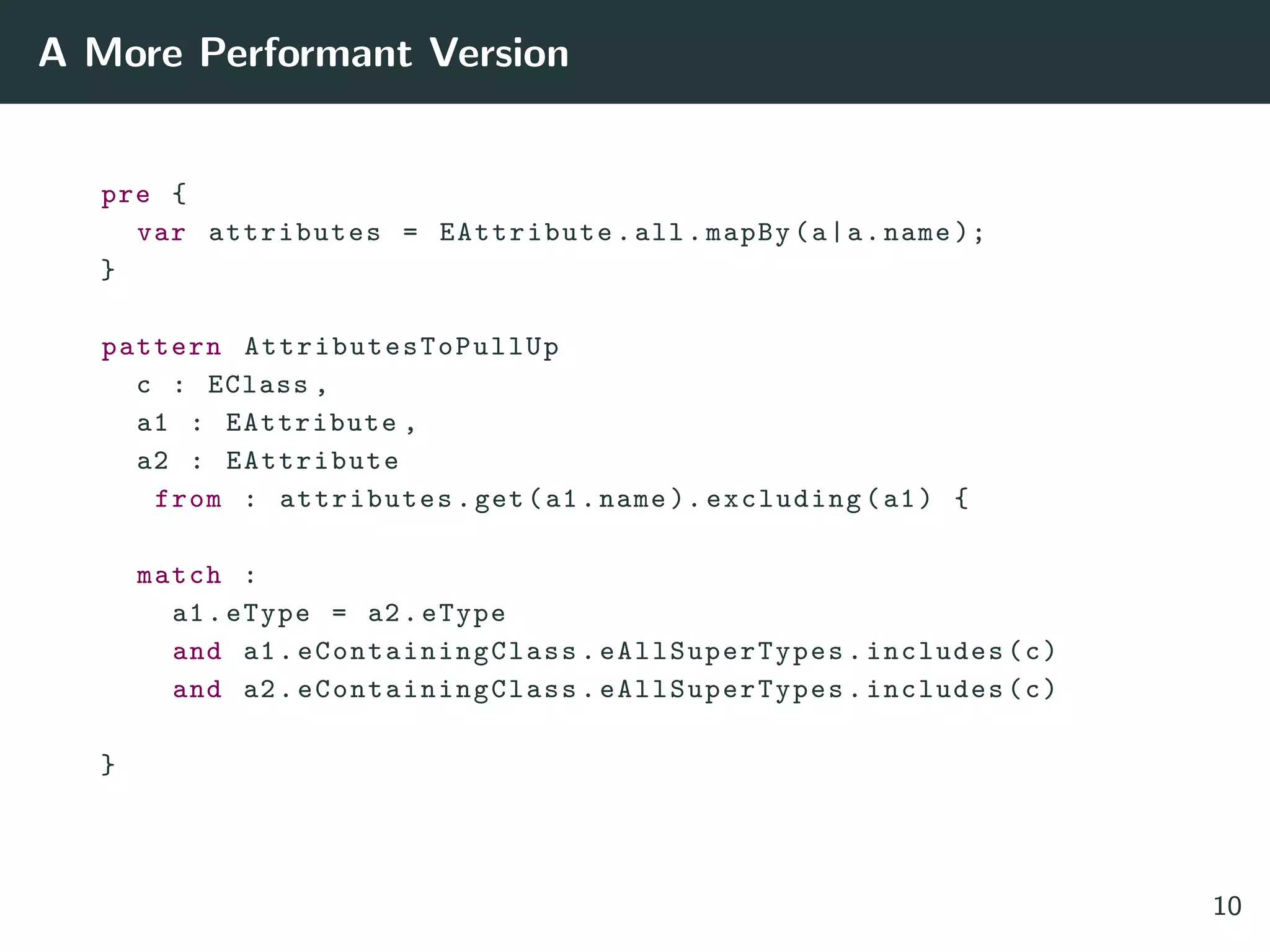 A More Performant Version
pre {
var attributes = EAttribute.all.mapBy(a|a.name );
}
pattern AttributesToPullUp
c : EClass ,
a1 : EAttribute ,
a2 : EAttribute
from : attributes.get(a1.name ). excluding(a1) {
match :
a1.eType = a2.eType
and a1. eContainingClass . eAllSuperTypes .includes(c)
and a2. eContainingClass . eAllSuperTypes .includes(c)
}
10
 