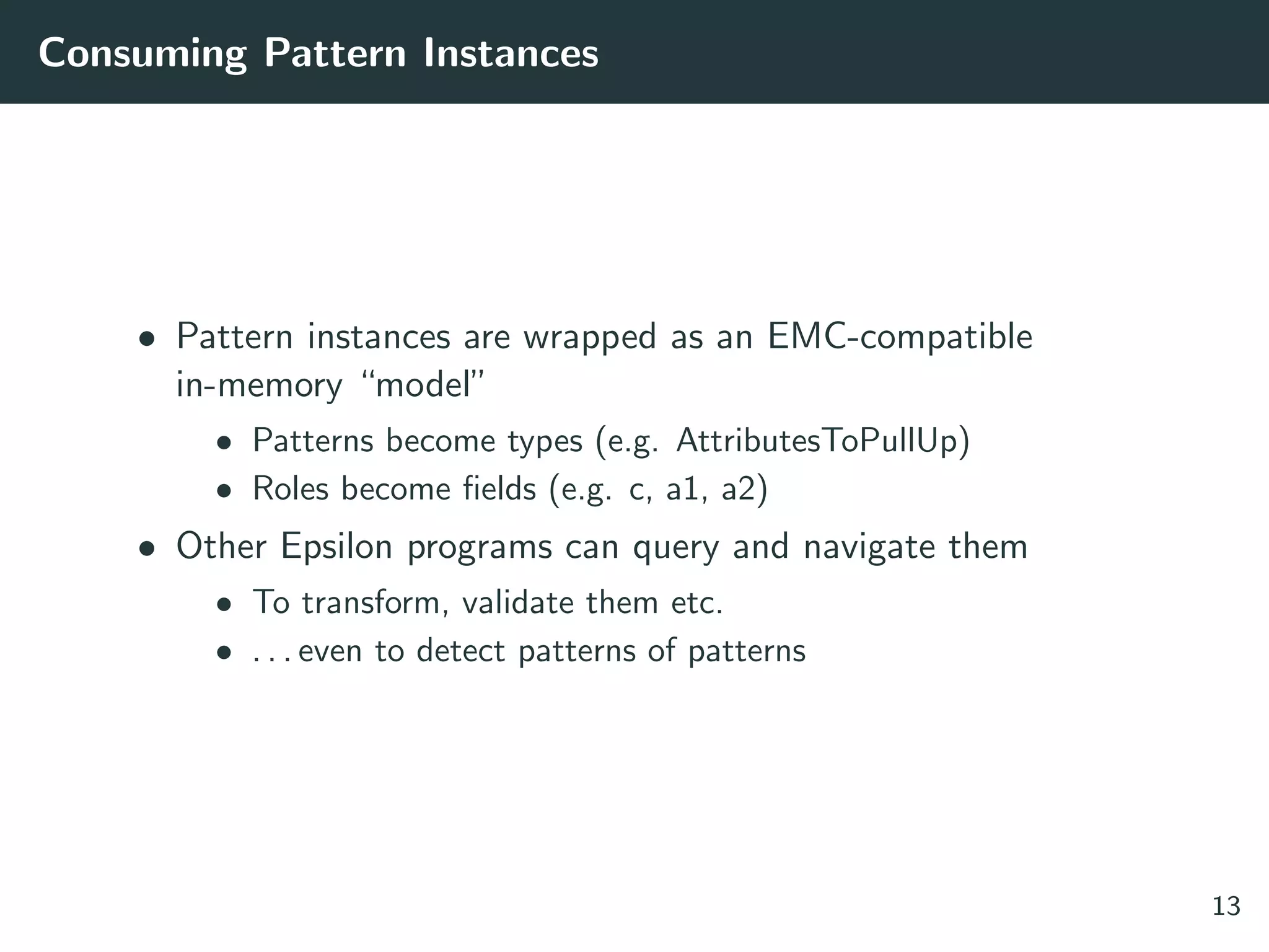Consuming Pattern Instances
• Pattern instances are wrapped as an EMC-compatible
in-memory “model”
• Patterns become types (e.g. AttributesToPullUp)
• Roles become ﬁelds (e.g. c, a1, a2)
• Other Epsilon programs can query and navigate them
• To transform, validate them etc.
• . . . even to detect patterns of patterns
13
 