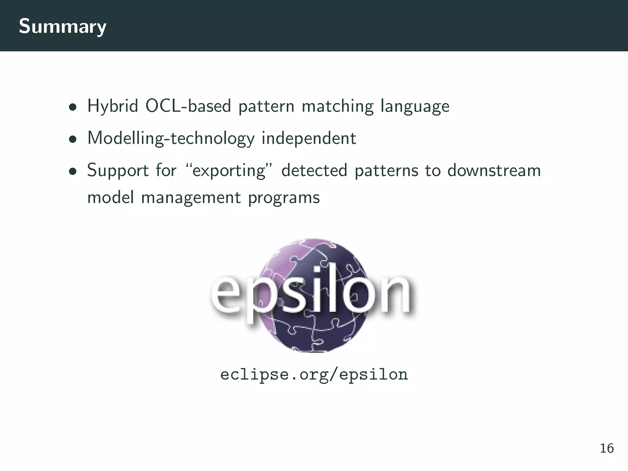 Summary
• Hybrid OCL-based pattern matching language
• Modelling-technology independent
• Support for “exporting” detected patterns to downstream
model management programs
eclipse.org/epsilon
16
 